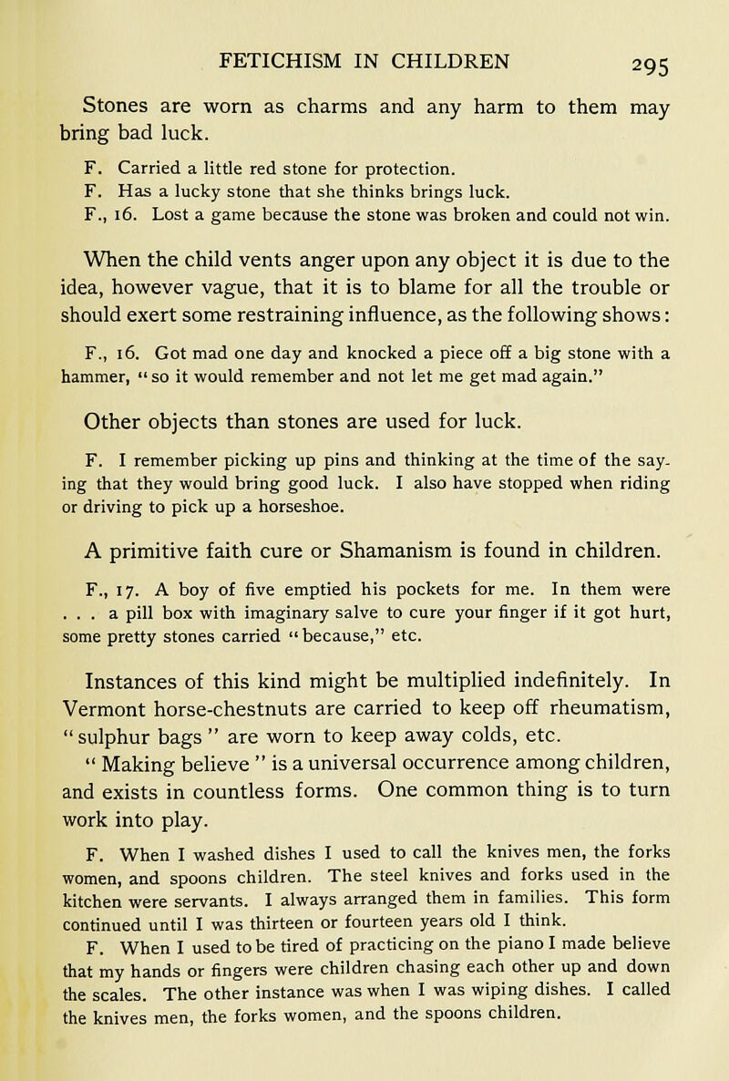 Stones are worn as charms and any harm to them may bring bad luck. F. Carried a little red stone for protection. F. Has a lucky stone that she thinks brings luck. F., 16. Lost a game because the stone was broken and could not win. When the child vents anger upon any object it is due to the idea, however vague, that it is to blame for all the trouble or should exert some restraining influence, as the following shows: F., 16. Got mad one day and knocked a piece off a big stone with a hammer,  so it would remember and not let me get mad again. Other objects than stones are used for luck. F. I remember picking up pins and thinking at the time of the say- ing that they would bring good luck. I also have stopped when riding or driving to pick up a horseshoe. A primitive faith cure or Shamanism is found in children. F., 17. A boy of five emptied his pockets for me. In them were ... a pill box with imaginary salve to cure your finger if it got hurt, some pretty stones carried because, etc. Instances of this kind might be multiplied indefinitely. In Vermont horse-chestnuts are carried to keep off rheumatism, sulphur bags  are worn to keep away colds, etc.  Making believe  is a universal occurrence among children, and exists in countless forms. One common thing is to turn work into play. F. When I washed dishes I used to call the knives men, the forks women, and spoons children. The steel knives and forks used in the kitchen were servants. I always arranged them in families. This form continued until I was thirteen or fourteen years old I think. F. When I used to be tired of practicing on the piano I made believe that my hands or fingers were children chasing each other up and down the scales. The other instance was when I was wiping dishes. I called the knives men, the forks women, and the spoons children.