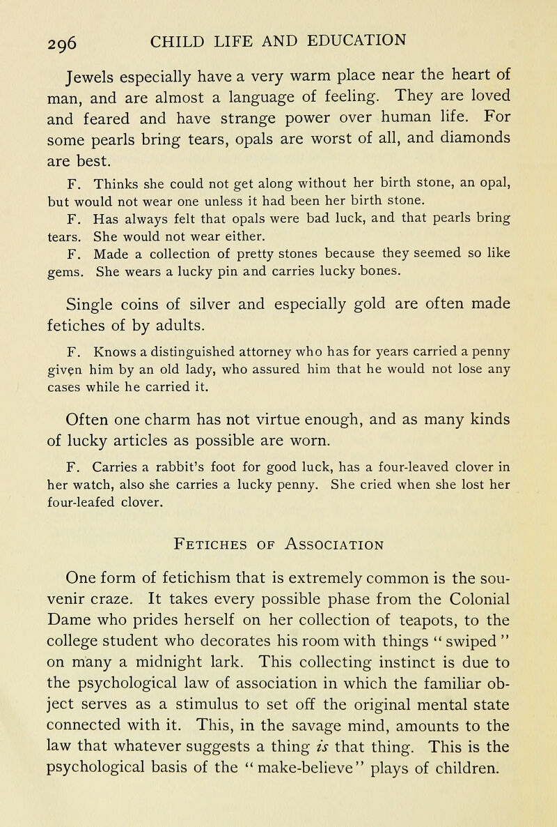 Jewels especially have a very warm place near the heart of man, and are almost a language of feeling. They are loved and feared and have strange power over human life. For some pearls bring tears, opals are worst of all, and diamonds are best. F. Thinks she could not get along without her birth stone, an opal, but would not wear one unless it had been her birth stone. F. Has always felt that opals were bad luck, and that pearls bring tears. She would not wear either. F. Made a collection of pretty stones because they seemed so like gems. She wears a lucky pin and carries lucky bones. Single coins of silver and especially gold are often made fetiches of by adults. F. Knows a distinguished attorney who has for years carried a penny giv?n him by an old lady, who assured him that he would not lose any cases while he carried it. Often one charm has not virtue enough, and as many kinds of lucky articles as possible are worn. F. Carries a rabbit's foot for good luck, has a four-leaved clover in her watch, also she carries a lucky penny. She cried when she lost her four-leafed clover. Fetiches of Association One form of fetichism that is extremely common is the sou- venir craze. It takes every possible phase from the Colonial Dame who prides herself on her collection of teapots, to the college student who decorates his room with things  swiped  on many a midnight lark. This collecting instinct is due to the psychological law of association in which the familiar ob- ject serves as a stimulus to set off the original mental state connected with it. This, in the savage mind, amounts to the law that whatever suggests a thing is that thing. This is the psychological basis of the make-believe plays of children.