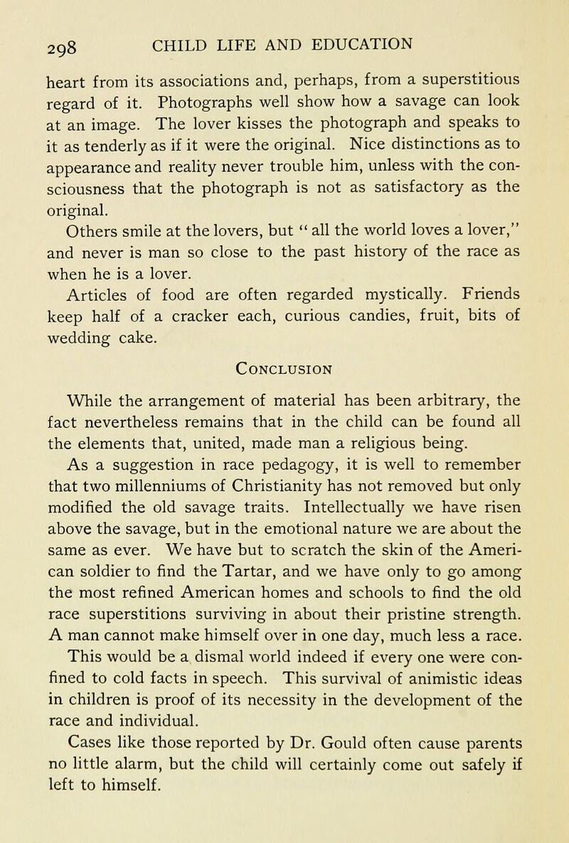 heart from its associations and, perhaps, frona a superstitious regard of it. Photographs well show how a savage can look at an image. The lover kisses the photograph and speaks to it as tenderly as if it were the original. Nice distinctions as to appearance and reality never trouble him, unless with the con- sciousness that the photograph is not as satisfactory as the original. Others smile at the lovers, but  all the world loves a lover, and never is man so close to the past history of the race as when he is a lover. Articles of food are often regarded mystically. Friends keep half of a cracker each, curious candies, fruit, bits of wedding cake. Conclusion While the arrangement of material has been arbitrary, the fact nevertheless remains that in the child can be found all the elements that, united, made man a religious being. As a suggestion in race pedagogy, it is well to remember that two millenniums of Christianity has not removed but only modified the old savage traits. Intellectually we have risen above the savage, but in the emotional nature we are about the same as ever. We have but to scratch the skin of the Ameri- can soldier to find the Tartar, and we have only to go among the most refined American homes and schools to find the old race superstitions surviving in about their pristine strength. A man cannot make himself over in one day, much less a race. This would be a dismal world indeed if every one were con- fined to cold facts in speech. This survival of animistic ideas in children is proof of its necessity in the development of the race and individual. Cases like those reported by Dr. Gould often cause parents no little alarm, but the child will certainly come out safely if left to himself.