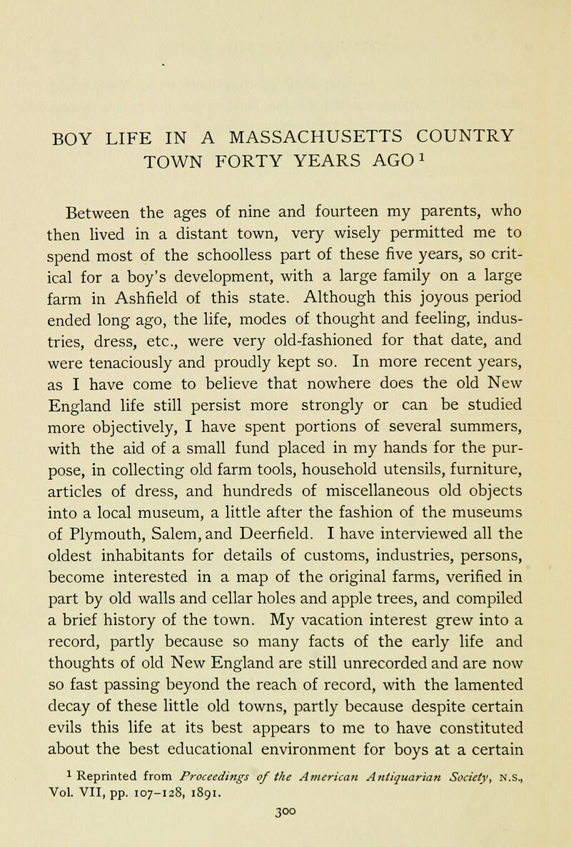 BOY LIFE IN A MASSACHUSETTS COUNTRY TOWN FORTY YEARS AGO i Between the ages of nine and fourteen my parents, who then hved in a distant town, very wisely permitted me to spend most of the schooUess part of these five years, so crit- ical for a boy's development, with a large family on a large farm in Ashfield of this state. Although this joyous period ended long ago, the life, modes of thought and feeling, indus- tries, dress, etc., were very old-fashioned for that date, and were tenaciously and proudly kept so. In more recent years, as I have come to believe that nowhere does the old New England life still persist more strongly or can be studied more objectively, I have spent portions of several summers, with the aid of a small fund placed in my hands for the pur- pose, in collecting old farm tools, household utensils, furniture, articles of dress, and hundreds of miscellaneous old objects into a local museum, a little after the fashion of the museums of Plymouth, Salem, and Deerfield. I have interviewed all the oldest inhabitants for details of customs, industries, persons, become interested in a map of the original farms, verified in part by old walls and cellar holes and apple trees, and compiled a brief history of the town. My vacation interest grew into a record, partly because so many facts of the early life and thoughts of old New England are still unrecorded and are now so fast passing beyond the reach of record, with the lamented decay of these little old towns, partly because despite certain evils this life at its best appears to me to have constituted about the best educational environment for boys at a certain 1 Reprinted from Proceedings of the American Antiquarian Society, N.S., Vol. VII, pp. 107-128, 1891.