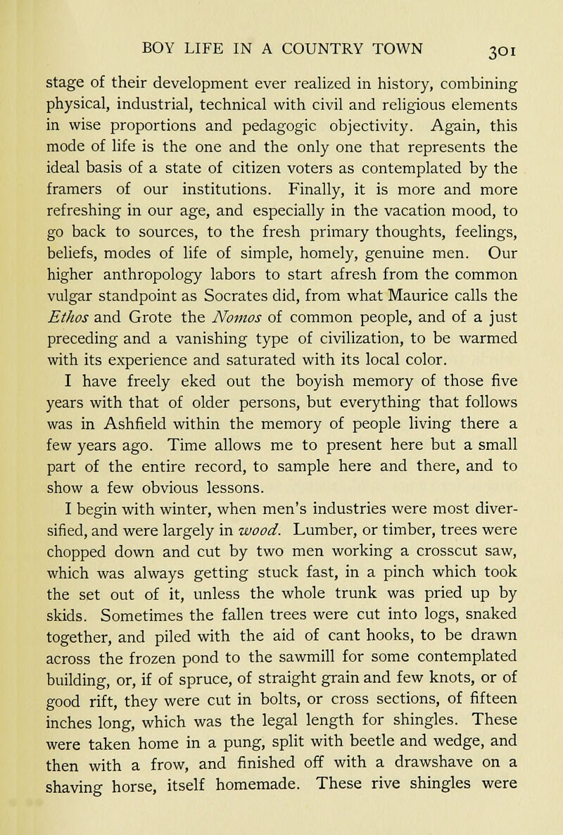 stage of their development ever realized in history, combining physical, industrial, technical with civil and religious elements in wise proportions and pedagogic objectivity. Again, this mode of life is the one and the only one that represents the ideal basis of a state of citizen voters as contemplated by the framers of our institutions. Finally, it is more and more refreshing in our age, and especially in the vacation mood, to go back to sources, to the fresh primary thoughts, feelings, beliefs, modes of life of simple, homely, genuine men. Our higher anthropology labors to start afresh from the common vulgar standpoint as Socrates did, from what Maurice calls the Ethos and Grote the Noinos of common people, and of a just preceding and a vanishing type of civilization, to be warmed with its experience and saturated with its local color. I have freely eked out the boyish memory of those five years with that of older persons, but everything that follows was in Ashfield within the memory of people living there a few years ago. Time allows me to present here but a small part of the entire record, to sample here and there, and to show a few obvious lessons. I begin with winter, when men's industries were most diver- sified, and were largely in wood. Lumber, or timber, trees were chopped down and cut by two men working a crosscut saw, which was always getting stuck fast, in a pinch which took the set out of it, unless the whole trunk was pried up by skids. Sometimes the fallen trees were cut into logs, snaked together, and piled with the aid of cant hooks, to be drawn across the frozen pond to the sawmill for some contemplated building, or, if of spruce, of straight grain and few knots, or of good rift, they were cut in bolts, or cross sections, of fifteen inches long, which was the legal length for shingles. These were taken home in a pung, split with beetle and wedge, and then with a frow, and finished off with a drawshave on a shaving horse, itself homemade. These rive shingles were
