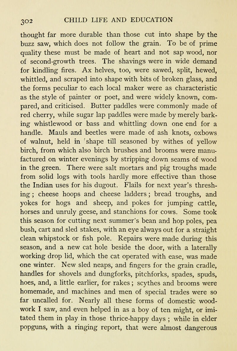 thought far more durable than those cut into shape by the buzz saw, which does not follow the grain. To be of prime quality these must be made of heart and not sap wood, nor of second-growth trees. The shavings were in wide demand for kindling iires. Ax helves, too, were sawed, split, hewed, whittled, and scraped into shape with bits of broken glass, and the forms peculiar to each local maker were as characteristic as the style of painter or poet, and were widely known, com- pared, and criticised. Butter paddles were commonly made of red cherry, while sugar lap paddles were made by merely bark- ing whistlewood or bass and whittling down one end for a handle. Mauls and beetles were made of ash knots, oxbows of walnut, held in 'shape till seasoned by withes of yellow birch, from which also birch brushes and brooms were manu- factured on winter evenings by stripping down seams of wood in the green. There were salt mortars and pig troughs made from solid logs with tools hardly more effective than those the Indian uses for his dugout. Flails for next year's thresh- ing ; cheese hoops and cheese ladders; bread troughs, and yokes for hogs and sheep, and pokes for jumping cattle, horses and unruly geese, and stanchions for cows. Some took this season for cutting next summer's bean and hop poles, pea bush, cart and sled stakes, with an eye always out for a straight clean whipstock or fish pole. Repairs were made during this season, and a new cat hole beside the door, with a laterally working drop lid, which the cat operated with ease, was made one winter. New sled neaps, and fingers for the grain cradle, handles for shovels and dungforks, pitchforks, spades, spuds, hoes, and, a little earlier, for rakes; scythes and brooms were homemade, and machines and men of special trades were so far uncalled for. Nearly all these forms of domestic wood- work I saw, and even helped in as a boy of ten might, or imi- tated them in play in those thrice-happy days ; while in elder popguns, with a ringing report, that were almost dangerous