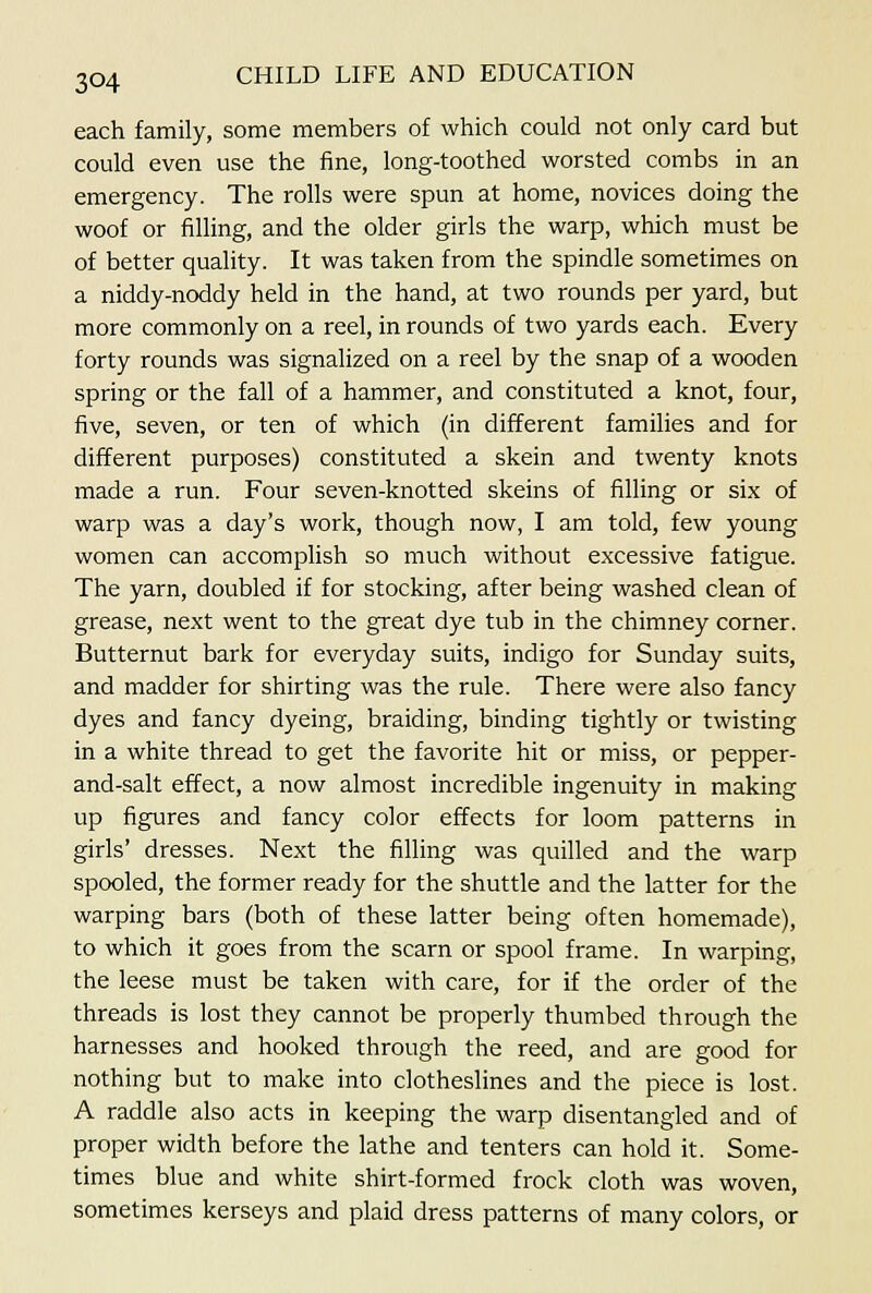 each family, some members of which could not only card but could even use the fine, long-toothed worsted combs in an emergency. The rolls were spun at home, novices doing the woof or filling, and the older girls the warp, which must be of better quality. It was taken from the spindle sometimes on a niddy-noddy held in the hand, at two rounds per yard, but more commonly on a reel, in rounds of two yards each. Every forty rounds was signalized on a reel by the snap of a wooden spring or the fall of a hammer, and constituted a knot, four, five, seven, or ten of which (in different families and for different purposes) constituted a skein and twenty knots made a run. Four seven-knotted skeins of filling or six of warp was a day's work, though now, I am told, few young women can accomplish so much without excessive fatigue. The yarn, doubled if for stocking, after being washed clean of grease, next went to the great dye tub in the chimney corner. Butternut bark for everyday suits, indigo for Sunday suits, and madder for shirting was the rule. There were also fancy dyes and fancy dyeing, braiding, binding tightly or twisting in a white thread to get the favorite hit or miss, or pepper- and-salt effect, a now almost incredible ingenuity in making up figures and fancy color effects for loom patterns in girls' dresses. Next the filling was quilled and the warp spooled, the former ready for the shuttle and the latter for the warping bars (both of these latter being often homemade), to which it goes from the scarn or spool frame. In warping, the leese must be taken with care, for if the order of the threads is lost they cannot be properly thumbed through the harnesses and hooked through the reed, and are good for nothing but to make into clotheslines and the piece is lost. A raddle also acts in keeping the warp disentangled and of proper width before the lathe and tenters can hold it. Some- times blue and white shirt-formed frock cloth was woven, sometimes kerseys and plaid dress patterns of many colors, or