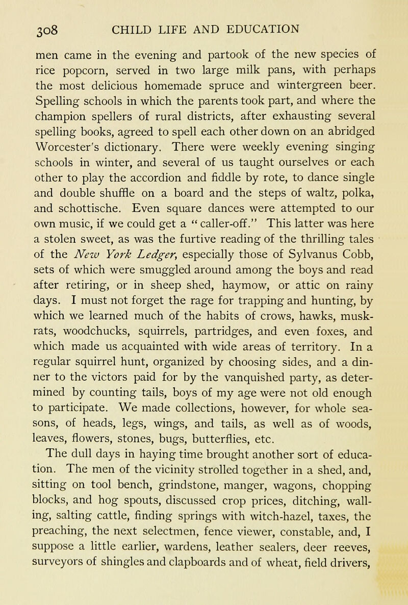 men came in the evening and partook of the new species of rice popcorn, served in two large milk pans, with perhaps the most delicious homemade spruce and wintergreen beer. Spelling schools in which the parents took part, and where the champion spellers of rural districts, after exhausting several spelling books, agreed to spell each other down on an abridged Worcester's dictionary. There were weekly evening singing schools in winter, and several of us taught ourselves or each other to play the accordion and fiddle by rote, to dance single and double shuffle on a board and the steps of waltz, polka, and schottische. Even square dances were attempted to our own music, if we could get a  caller-off. This latter was here a stolen sweet, as was the furtive reading of the thrilling tales of the New York Ledger, especially those of Sylvanus Cobb, sets of which were smuggled around among the boys and read after retiring, or in sheep shed, haymow, or attic on rainy days. I must not forget the rage for trapping and hunting, by which we learned much of the habits of crows, hawks, musk- rats, woodchucks, squirrels, partridges, and even foxes, and which made us acquainted with wide areas of territory. In a regular squirrel hunt, organized by choosing sides, and a din- ner to the victors paid for by the vanquished party, as deter- mined by counting tails, boys of my age were not old enough to participate. We made collections, however, for whole sea- sons, of heads, legs, wings, and tails, as well as of woods, leaves, flowers, stones, bugs, butterflies, etc. The dull days in haying time brought another sort of educa- tion. The men of the vicinity strolled together in a shed, and, sitting on tool bench, grindstone, manger, wagons, chopping blocks, and hog spouts, discussed crop prices, ditching, wall- ing, salting cattle, finding springs with witch-hazel, taxes, the preaching, the next selectmen, fence viewer, constable, and, I suppose a little earlier, wardens, leather sealers, deer reeves, surveyors of shingles and clapboards and of wheat, field drivers.