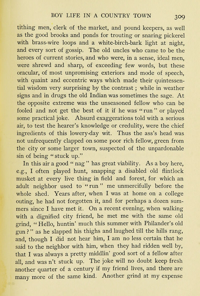 tithing men, clerk of the market, and pound keepers, as well as the good brooks and ponds for trouting or snaring pickerel with brass-wire loops and a white-birch-bark light at night, and every sort of gossip. The old uncles who came to be the heroes of current stories, and who were, in a sense, ideal men, were shrewd and sharp, of exceeding few words, but these oracular, of most unpromising exteriors and mode of speech, with quaint and eccentric ways which made their quintessen- tial wisdom very surprising by the contrast ; while in weather signs and in drugs the old Indian was sometimes the sage. At the opposite extreme was the unseasoned fellow who can be fooled and not get the best of it if he was  run  or played some practical joke. Absurd exaggerations told with a serious air, to test the hearer's knowledge or credulity, were the chief ingredients of this lowery-day wit. Thus the ass's head was not unfrequently clapped on some poor rich fellow, green from the city or some larger town, suspected of the unpardonable sin of being  stuck up. In this air a good  nag  has great viability. As a boy here, e.g., I often played hunt, snapping a disabled old flintlock musket at every live thing in field and forest, for which an adult neighbor used to  run me unmercifully before the whole shed. Years after, when I was at home on a college outing, he had not forgotten it, and for perhaps a dozen sum- mers since I have met it. On a recent evening, when walking with a dignified city friend, he met me with the same old grind,  Hello, huntin' much this summer with Philander's old gun ?  as he slapped his thighs and laughed till the hills rang, and, though I did not hear him, I am no less certain that he said to the neighbor with him, when they had ridden well by, that I was always a pretty middlin' good sort of a fellow after all, and was n't stuck up. The joke will no doubt keep fresh another quarter of a century if my friend lives, and there are many more of the same kind. Another grind at my expense