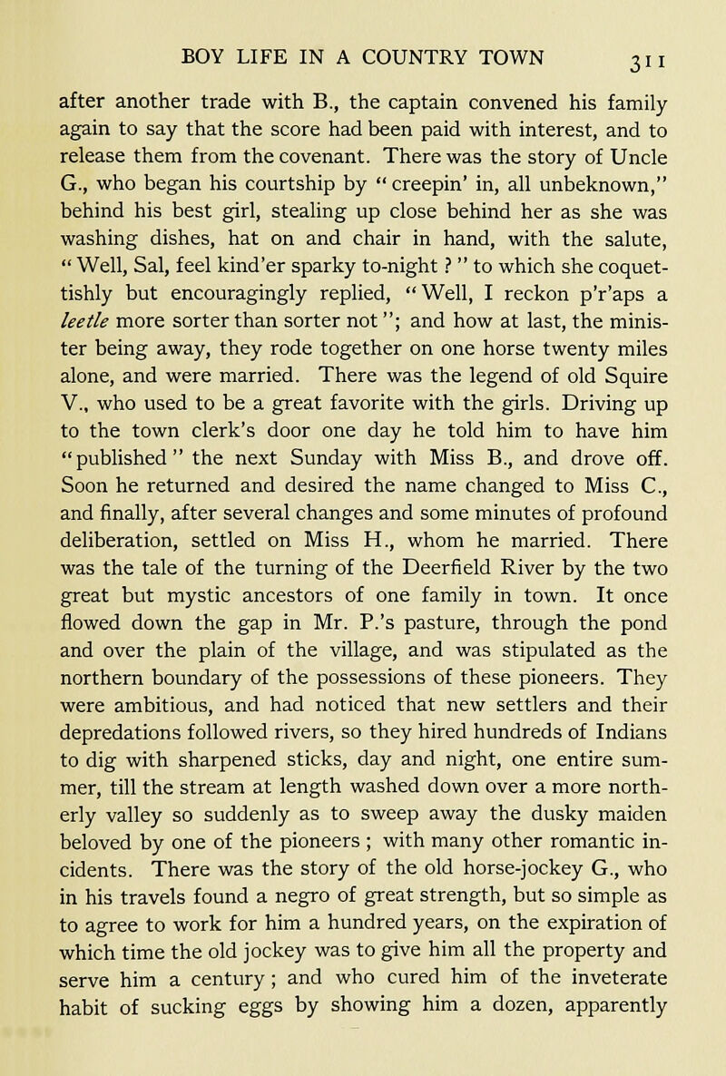 after another trade with B., the captain convened his family again to say that the score had been paid with interest, and to release them from the covenant. There was the story of Uncle G., who began his courtship by  creepin' in, all unbeknown, behind his best girl, stealing up close behind her as she was washing dishes, hat on and chair in hand, with the salute,  Well, Sal, feel kind'er sparky to-night ?  to which she coquet- tishly but encouragingly replied, Well, I reckon p'r'aps a leetle more sorter than sorter not; and how at last, the minis- ter being away, they rode together on one horse twenty miles alone, and were married. There was the legend of old Squire v., who used to be a great favorite with the girls. Driving up to the town clerk's door one day he told him to have him published the next Sunday with Miss B., and drove off. Soon he returned and desired the name changed to Miss C, and finally, after several changes and some minutes of profound deliberation, settled on Miss H., whom he married. There was the tale of the turning of the Deerfield River by the two great but mystic ancestors of one family in town. It once flowed down the gap in Mr. P.'s pasture, through the pond and over the plain of the village, and was stipulated as the northern boundary of the possessions of these pioneers. They were ambitious, and had noticed that new settlers and their depredations followed rivers, so they hired hundreds of Indians to dig with sharpened sticks, day and night, one entire sum- mer, till the stream at length washed down over a more north- erly valley so suddenly as to sweep away the dusky maiden beloved by one of the pioneers ; with many other romantic in- cidents. There was the story of the old horse-jockey G., who in his travels found a negro of great strength, but so simple as to agree to work for him a hundred years, on the expiration of which time the old jockey was to give him all the property and serve him a century; and who cured him of the inveterate habit of sucking eggs by showing him a dozen, apparently
