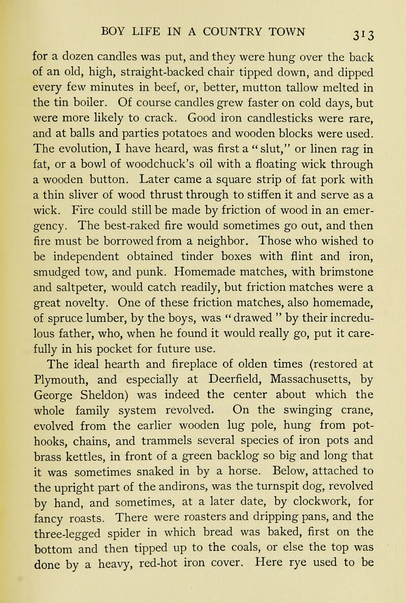 for a dozen candles was put, and they were hung over the back of an old, high, straight-backed chair tipped down, and dipped every few minutes in beef, or, better, mutton tallow melted in the tin boiler. Of course candles grew faster on cold days, but were more likely to crack. Good iron candlesticks were rare, and at balls and parties potatoes and wooden blocks were used. The evolution, I have heard, was first a slut, or linen rag in fat, or a bowl of woodchuck's oil with a floating wick through a wooden button. Later came a square strip of fat pork with a thin sliver of wood thrust through to stiffen it and serve as a wick. Fire could still be made by friction of wood in an emer- gency. The best-raked fire would sometimes go out, and then fire must be borrowed from a neighbor. Those who wished to be independent obtained tinder boxes with flint and iron, smudged tow, and punk. Homemade matches, with brimstone and saltpeter, would catch readily, but friction matches were a great novelty. One of these friction matches, also homemade, of spruce lumber, by the boys, was  drawed  by their incredu- lous father, who, when he found it would really go, put it care- fully in his pocket for future use. The ideal hearth and fireplace of olden times (restored at Plymouth, and especially at Deerfield, Massachusetts, by George Sheldon) was indeed the center about which the whole family system revolved. On the swinging crane, evolved from the earlier wooden lug pole, hung from pot- hooks, chains, and trammels several species of iron pots and brass kettles, in front of a green backlog so big and long that it was sometimes snaked in by a horse. Below, attached to the upright part of the andirons, was the turnspit dog, revolved by hand, and sometimes, at a later date, by clockwork, for fancy roasts. There were roasters and dripping pans, and the three-legged spider in which bread was baked, first on the bottom and then tipped up to the coals, or else the top was done by a heavy, red-hot iron cover. Here rye used to be