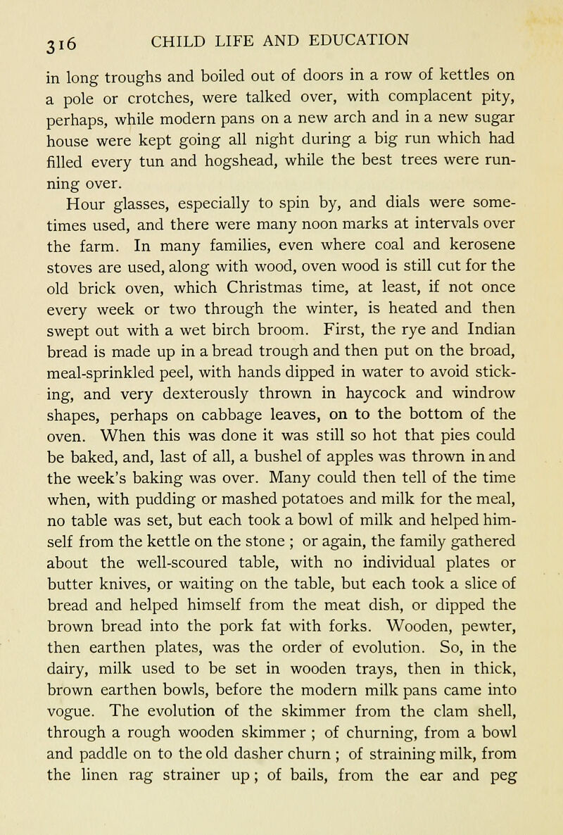 in long troughs and boiled out of doors in a row of kettles on a pole or crotches, were talked over, with complacent pity, perhaps, while modern pans on a new arch and in a new sugar house were kept going all night during a big run which had filled every tun and hogshead, while the best trees were run- ning over. Hour glasses, especially to spin by, and dials were some- times used, and there were many noon marks at intervals over the farm. In many families, even where coal and kerosene stoves are used, along with wood, oven wood is still cut for the old brick oven, which Christmas time, at least, if not once every week or two through the winter, is heated and then swept out with a wet birch broom. First, the rye and Indian bread is made up in a bread trough and then put on the broad, meal-sprinkled peel, with hands dipped in water to avoid stick- ing, and very dexterously thrown in haycock and windrow shapes, perhaps on cabbage leaves, on to the bottom of the oven. When this was done it was still so hot that pies could be baked, and, last of all, a bushel of apples was thrown in and the week's baking was over. Many could then tell of the time when, with pudding or mashed potatoes and milk for the meal, no table was set, but each took a bowl of milk and helped him- self from the kettle on the stone ; or again, the family gathered about the well-scoured table, with no individual plates or butter knives, or waiting on the table, but each took a slice of bread and helped himself from the meat dish, or dipped the brown bread into the pork fat with forks. Wooden, pewter, then earthen plates, was the order of evolution. So, in the dairy, milk used to be set in wooden trays, then in thick, brown earthen bowls, before the modern milk pans came into vogue. The evolution of the skimmer from the clam shell, through a rough wooden skimmer ; of churning, from a bowl and paddle on to the old dasher churn ; of straining milk, from the linen rag strainer up; of bails, from the ear and peg