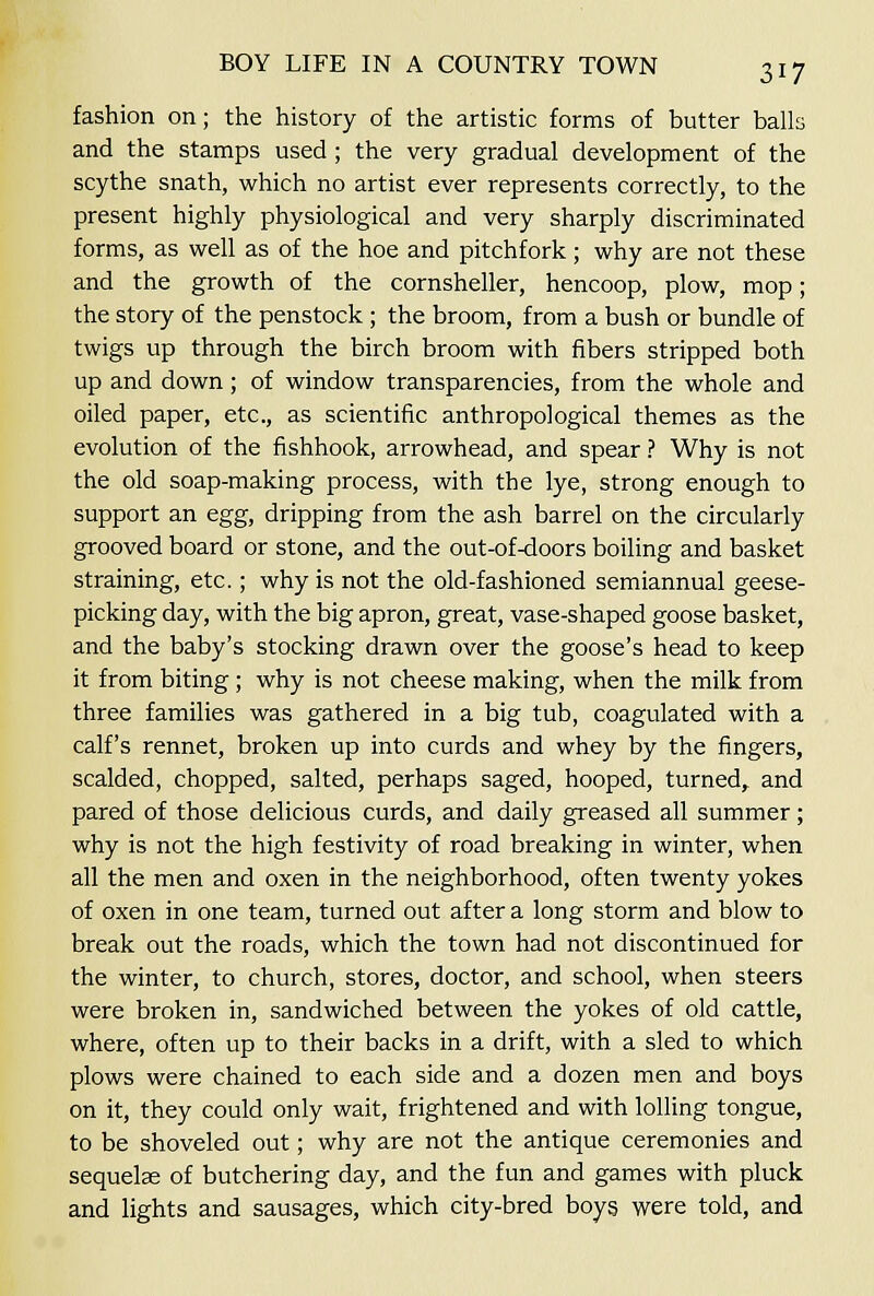 fashion on; the history of the artistic forms of butter balls and the stamps used; the very gradual development of the scythe snath, which no artist ever represents correctly, to the present highly physiological and very sharply discriminated forms, as well as of the hoe and pitchfork; why are not these and the growth of the cornsheller, hencoop, plow, mop; the story of the penstock; the broom, from a bush or bundle of twigs up through the birch broom with fibers stripped both up and down; of window transparencies, from the whole and oiled paper, etc., as scientific anthropological themes as the evolution of the fishhook, arrowhead, and spear ? Why is not the old soap-making process, with the lye, strong enough to support an egg, dripping from the ash barrel on the circularly grooved board or stone, and the out-of-doors boiling and basket straining, etc.; why is not the old-fashioned semiannual geese- picking day, with the big apron, great, vase-shaped goose basket, and the baby's stocking drawn over the goose's head to keep it from biting; why is not cheese making, when the milk from three families was gathered in a big tub, coagulated with a calf's rennet, broken up into curds and whey by the fingers, scalded, chopped, salted, perhaps saged, hooped, turned, and pared of those delicious curds, and daily greased all summer; why is not the high festivity of road breaking in winter, when all the men and oxen in the neighborhood, often twenty yokes of oxen in one team, turned out after a long storm and blow to break out the roads, which the town had not discontinued for the winter, to church, stores, doctor, and school, when steers were broken in, sandwiched between the yokes of old cattle, where, often up to their backs in a drift, with a sled to which plows were chained to each side and a dozen men and boys on it, they could only wait, frightened and with lolling tongue, to be shoveled out; why are not the antique ceremonies and sequelae of butchering day, and the fun and games with pluck and lights and sausages, which city-bred boys were told, and