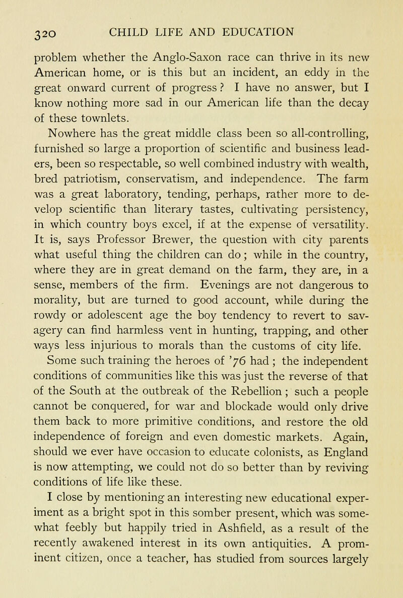 problem whether the Anglo-Saxon race can thrive in its new American home, or is this but an incident, an eddy in the great onward current of progress ? I have no answer, but I know nothing more sad in our American life than the decay of these townlets. Nowhere has the great middle class been so all-controlling, furnished so large a proportion of scientific and business lead- ers, been so respectable, so well combined industry with wealth, bred patriotism, conservatism, and independence. The farm was a great laboratory, tending, perhaps, rather more to de- velop scientific than literary tastes, cultivating persistency, in which country boys excel, if at the expense of versatility. It is, says Professor Brewer, the question with city parents what useful thing the children can do; while in the country, where they are in great demand on the farm, they are, in a sense, members of the firm. Evenings are not dangerous to morality, but are turned to good account, while during the rowdy or adolescent age the boy tendency to revert to sav- agery can find harmless vent in hunting, trapping, and other ways less injurious to morals than the customs of city life. Some such training the heroes of '76 had ; the independent conditions of communities like this was just the reverse of that of the South at the outbreak of the Rebellion; such a people cannot be conquered, for war and blockade would only drive them back to more primitive conditions, and restore the old independence of foreign and even domestic markets. Again, should we ever have occasion to educate colonists, as England is now attempting, we could not do so better than by reviving conditions of life like these. I close by mentioning an interesting new educational exper- iment as a bright spot in this somber present, which was some- what feebly but happily tried in Ashfield, as a result of the recently awakened interest in its own antiquities. A prom- inent citizen, once a teacher, has studied from sources largely