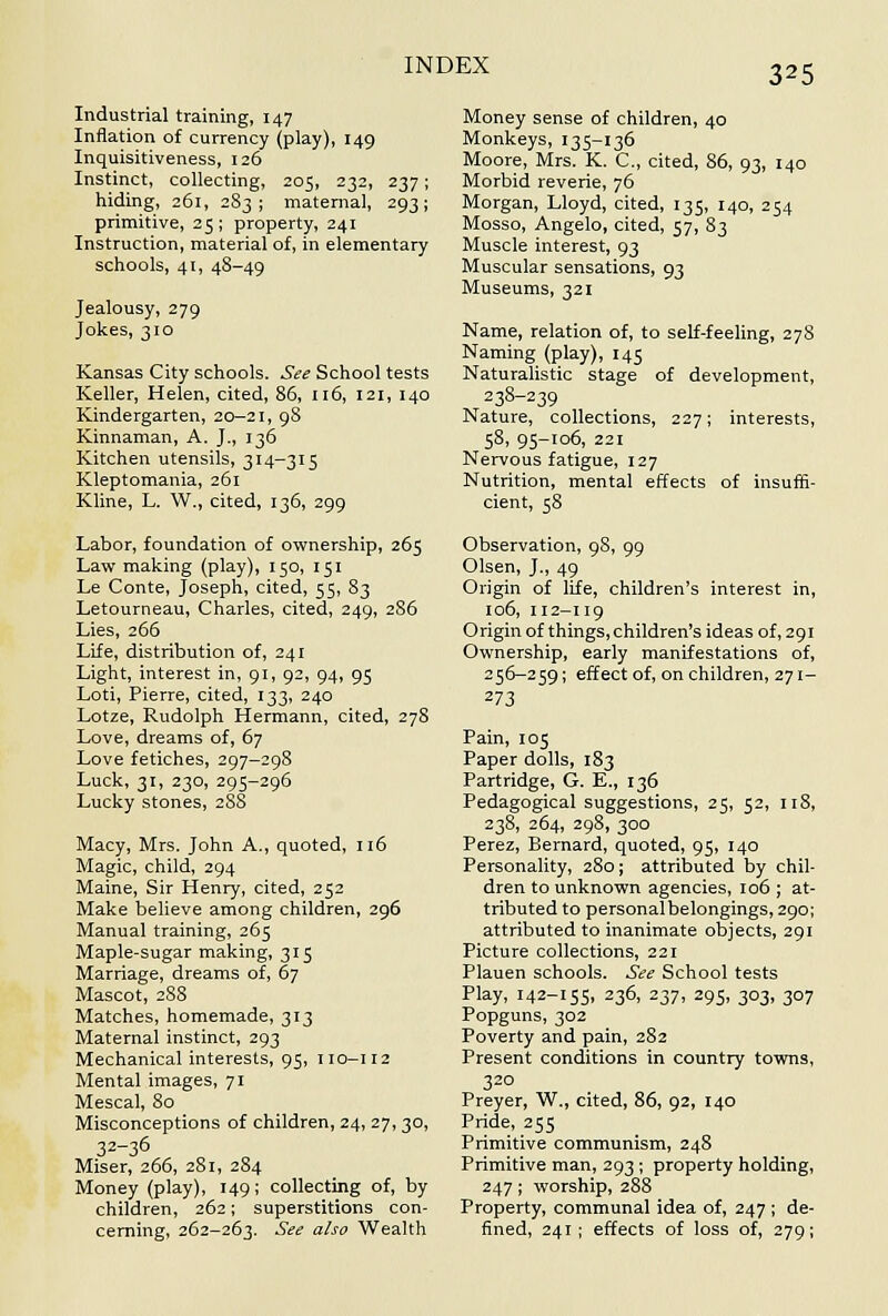 Industrial training, 147 Inflation of currency (play), 149 Inquisitiveness, 126 Instinct, collecting, 205, 232, 237; hiding, 261, 2S3 ; maternal, 293; primitive, 25 ; property, 241 Instruction, material of, in elementary schools, 41, 48-49 Jealousy, 279 Jokes, 310 Kansas City schools. See School tests Keller, Helen, cited, 86, 116, 121, 140 Kindergarten, 20—21, 98 Kinnaman, A. J., 136 Kitchen utensils, 314-315 Kleptomania, 261 Kline, L. W., cited, 136, 299 Labor, foundation of ownership, 265 Law making (play), 150, 151 Le Conte, Joseph, cited, 55, 83 Letourneau, Charles, cited, 249, 286 Lies, 266 Life, distribution of, 241 Light, interest in, 91, 92, 94, 95 Loti, Pierre, cited, 133, 240 Lotze, Rudolph Hermann, cited, 278 Love, dreams of, 67 Love fetiches, 297-29S Luck, 31, 230, 295-296 Lucky stones, 288 Macy, Mrs. John A., quoted, 116 Magic, child, 294 Maine, Sir Henry, cited, 252 Make believe among children, 296 Manual training, 265 Maple-sugar making, 315 Marriage, dreams of, 67 Mascot, 288 Matches, homemade, 313 Maternal instinct, 293 Mechanical interests, 95, 110-112 Mental images, 71 Mescal, 80 Misconceptions of children, 24, 27, 30, 32-36 Miser, 266, 281, 284 Money (play), 149; collecting of, by children, 262; superstitions con- cerning, 262-263. See also Wealth Money sense of children, 40 Monkeys, 135-136 Moore, Mrs. K. C, cited, 86, 93, 140 Morbid reverie, 76 Morgan, Lloyd, cited, 135, 140, 254 Mosso, Angelo, cited, 57, 83 Muscle interest, 93 Muscular sensations, 93 Museums, 321 Name, relation of, to self-feeling, 278 Naming (play), 145 NaturaHstic stage of development, 238-239 Nature, collections, 227; interests, 58, 95-106, 221 Nervous fatigue, 127 Nutrition, mental effects of insuffi- cient, 58 Observation, 98, 99 Olsen, J., 49 Origin of life, children's interest in, 106, 112-119 Origin of things, children's ideas of, 291 Ownership, early manifestations of, 256-259; effect of, on children, 271- 273 Pain, 105 Paper dolls, 183 Partridge, G. E., 136 Pedagogical suggestions, 25, 52, iiS, 238, 264, 298, 300 Perez, Bernard, quoted, 95, 140 Personality, 280; attributed by chil- dren to unknown agencies, 106 ; at- tributed to personalbelongings,29o; attributed to inanimate objects, 291 Picture collections, 221 Plauen schools. See School tests Play, 142-155, 236, 237, 295, 303, 307 Popguns, 302 Poverty and pain, 282 Present conditions in country towns, 320 Preyer, W., cited, 86, 92, 140 Pride, 255 Primitive communism, 248 Primitive man, 293; property holding, 247; worship, 288 Property, communal idea of, 247 ; de- fined, 241 ; effects of loss of, 279;
