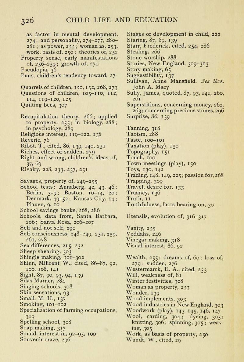 as factor in mental development, 274; and personality, 274-277, 280- 281; as power, 255; woman as, 253, work, basis of, 250; theories of, 252 Property sense, early manifestations of, 256-259 ; growth of, 270 Pseudopia, 36 Puns, children's tendency toward, 27 Quarrels of children, 150,152, 268, 273 Questions of children, 105-110, 112, 114, 119-120, 125 Quilting bees, 307 Recapitulation theory, 266; applied to property, 255; in biology, 288; in psychology, 289 Religious interest, 119-122, 138 Reverie, 76 Ribot, T., cited, 86, 139, 140, 251 Riches, effect of sudden, 279 Right and wrong, children's ideas of, 37. 69 Rivalry, 228, 233, 237, 251 Savages, property of, 249-255 School tests: Annaberg, 42, 43, 46; Berlin, 3-9; Boston, 10-14, 20; Denmark, 49—52; Kansas City, 14; Plauen, 9, 10 School savings banks, 26S, 286 Schools, data from, Santa Barbara, 206; Santa Rosa, 206-207 Self and not self, 290 Self-consciousness, 24S-249, 251, 259, 261, 278 Sex-differences, 215, 232 Sheep shearing, 303 Shingle making, 301-302 Shinn, Mihcent W., cited, 86-87, 9^. 100, 108, 141 Sight, 87, 90, 93, 94, 139 Silas Marner, 284 Singing schools, 308 Skin sensations, 93 Small, M. H., 137 Smoking, 101-I02 Specialization of farming occupations, 319 Spelling school, 308 Soap making, 317 Sound, interest in, 92-95, 100 Souvenir craze, 296 Stages of development in child, 222 Staring, 87, 89, 139 Starr, Frederick, cited, 254, 286 Stealing, 266 Stone worship, 288 Stories, New England, 309-313 Story making, 65 Suggestibihty, 137 Sullivan, Anne Mansfield. See Mrs. John A. Macy Sully, James, quoted, 87, 93, 141, 260, 261 Superstitions, concerning money, 262, 263; concerning precious stones, 296 Surprise, 86, 139 Tanning, 318 Taoism, 288 Taste, loo-ior Taxation (play), 150 Topography, 151 Touch, 100 Town meetings (play), 150 Toys, 130, 142 Trading, 148,149, 225; passion for, 268 Trapping, 309 Travel, desire for, 133 Truancy, 136 Truth, n Truthfulness, facts bearing on, 30 Utensils, evolution of, 316-317 Vanity, 255 Veddahs, 246 Vinegar making, 318 Visual interest, 86, 92 Wealth, 255; dreams of, 60; loss of, 279 ; sudden, 276 Westermarck, E. A., cited, 253 Will, weakness of, 81 Winter festivities, 308 Woman as property, 253 Wonder, 139 Wood implements, 303 Wood industries in New England, 303 Woodwork (play), 143-145, 146, 147 Wool, carding, 304 ; dyeing, 305; knitting, 306; spinning, 305 ; weav- ing. 305 Work, as basis of property, 250 Wundt, W., cited, 29