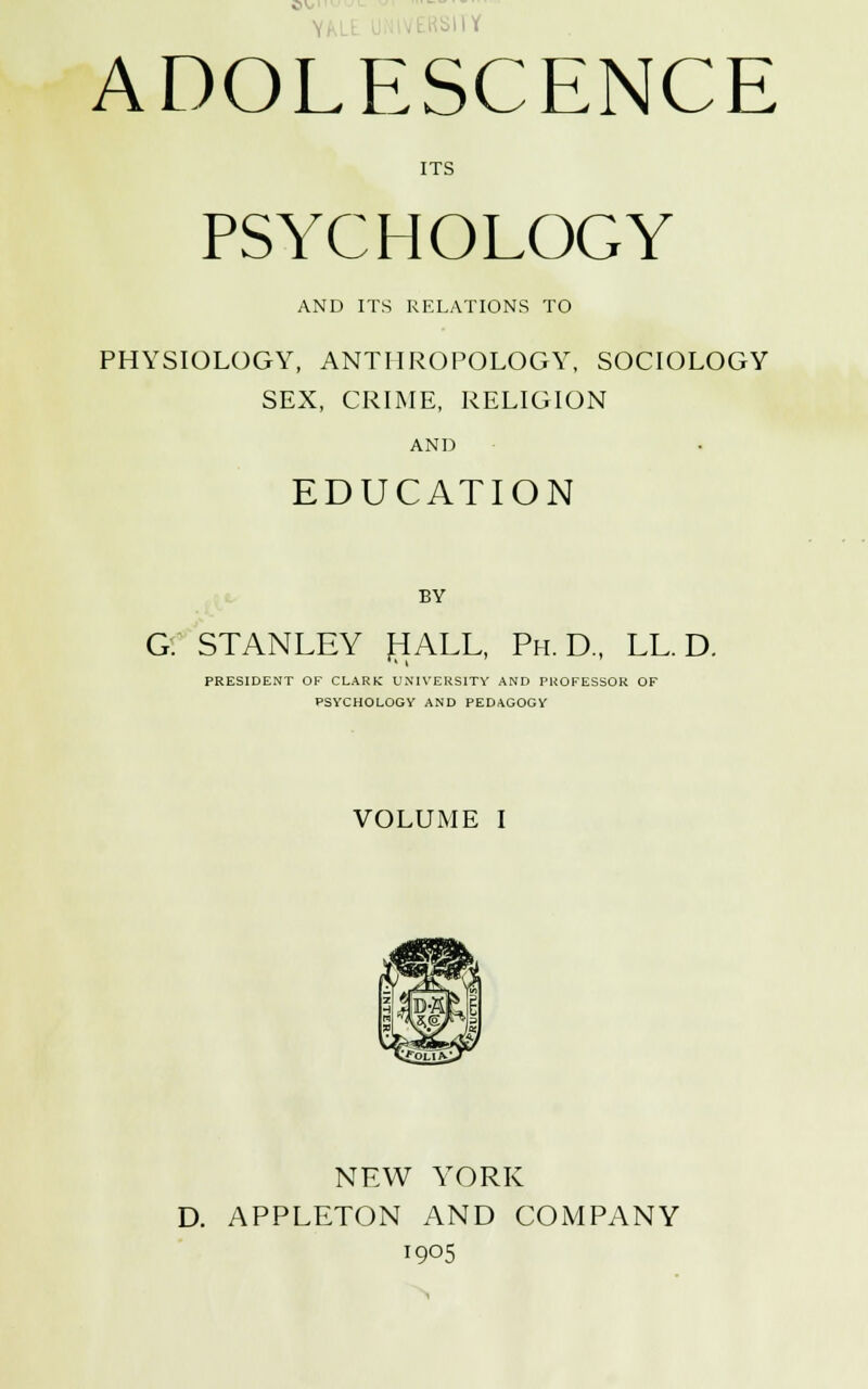 ITS PSYCHOLOGY AND ITS RELATIONS TO PHYSIOLOGY, ANTHROPOLOGY, SOCIOLOGY SEX, CRIME, RELIGION AND EDUCATION BY G. STANLEY HALL, Ph.D., LLD. PRESIDENT OF CLARK UNIVERSITY AND PROFESSOR OF PSYCHOLOGY AND PEDAGOGY VOLUME I NEW YORK D. APPLETON AND COMPANY 1905