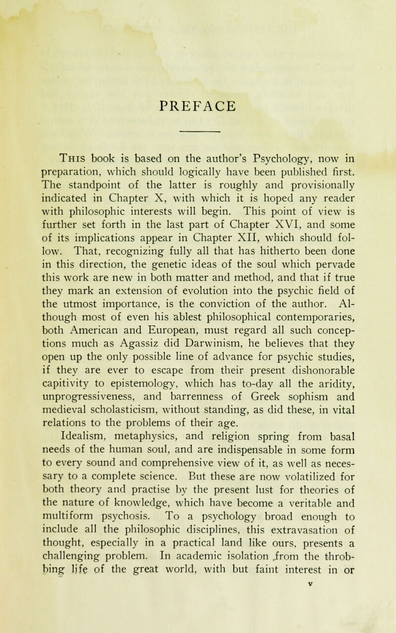 PREFACE This book is based on the author's Psychology, now in preparation, which should logically have been published first. The standpoint of the latter is roughly and provisionally indicated in Chapter X, with which it is hoped any reader with philosophic interests will begin. This point of view is further set forth in the last part of Chapter XVI, and some of its implications appear in Chapter XII, which should fol- low. That, recognizing fully all that has hitherto been done in this direction, the genetic ideas of the soul which pervade this work are new in both matter and method, and that if true they mark an extension of evolution into the psychic field of the utmost importance, is the conviction of the author. Al- though most of even his ablest philosophical contemporaries, both American and European, must regard all such concep- tions much as Agassiz did Darwinism, he believes that they open up the only possible line of advance for psychic studies, if they are ever to escape from their present dishonorable capitivity to epistemology, which has to-day all the aridity, unprogressiveness, and barrenness of Greek sophism and medieval scholasticism, without standing, as did these, in vital relations to the problems of their age. Idealism, metaphysics, and religion spring from basal needs of the human soul, and are indispensable in some form to every sound and comprehensive view of it, as well as neces- sary to a complete science. But these are now volatilized for both theory and practise by the present lust for theories of the nature of knowledge, which have become a veritable and multiform psychosis. To a psychology broad enough to include all the philosophic disciplines, this extravasation of thought, especially in a practical land like ours, presents a challenging problem. In academic isolation .irom the throb- bing life of the great world, with but faint interest in or