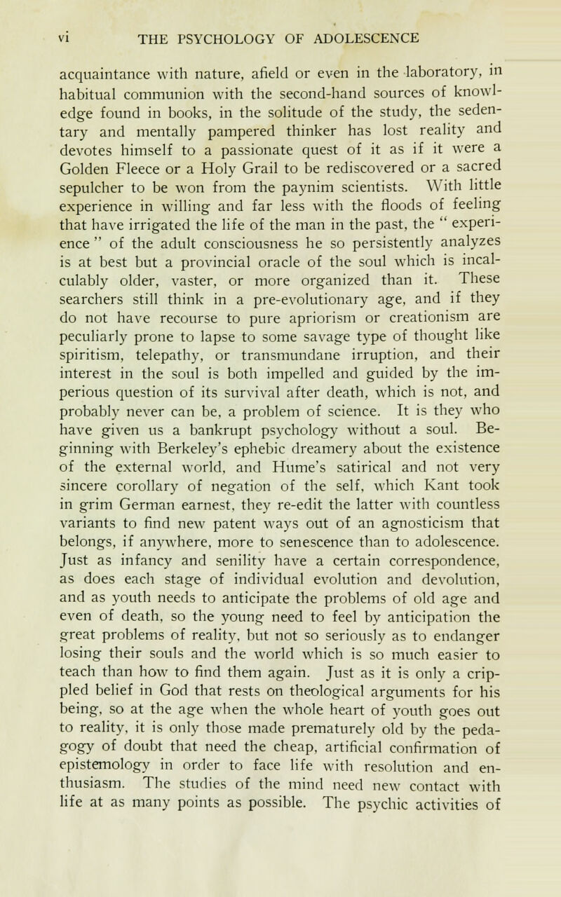 acquaintance with nature, afield or even in the laboratory, in habitual communion with the second-hand sources of knowl- edge found in books, in the solitude of the study, the seden- tary and mentally pampered thinker has lost reality and devotes himself to a passionate quest of it as if it were a Golden Fleece or a Holy Grail to be rediscovered or a sacred sepulcher to be won from the paynim scientists. With little experience in willing and far less with the floods of feeling that have irrigated the life of the man in the past, the  experi- ence  of the adult consciousness he so persistently analyzes is at best but a provincial oracle of the soul which is incal- culably older, vaster, or more organized than it. These searchers still think in a pre-evolutionary age, and if they do not have recourse to pure apriorism or creationism are peculiarly prone to lapse to some savage type of thought like spiritism, telepathy, or transmundane irruption, and their interest in the soul is both impelled and guided by the im- perious question of its survival after death, which is not, and probably never can be, a problem of science. It is they who have given us a bankrupt psychology without a soul. Be- ginning with Berkeley's ephebic dreamery about the existence of the external world, and Hume's satirical and not very sincere corollary of negation of the self, which Kant took in grim German earnest, they re-edit the latter with countless variants to find new patent ways out of an agnosticism that belongs, if anywhere, more to senescence than to adolescence. Just as infancy and senility have a certain correspondence, as does each stage of individual evolution and devolution, and as youth needs to anticipate the problems of old age and even of death, so the young need to feel by anticipation the great problems of reality, but not so seriously as to endanger losing their souls and the world which is so much easier to teach than how to find them again. Just as it is only a crip- pled belief in God that rests on theological arguments for his being, so at the age when the whole heart of youth goes out to reality, it is only those made prematurely old by the peda- gogy of doubt that need the cheap, artificial confirmation of epistemology in order to face life with resolution and en- thusiasm. The studies of the mind need new contact with life at as many points as possible. The psychic activities of