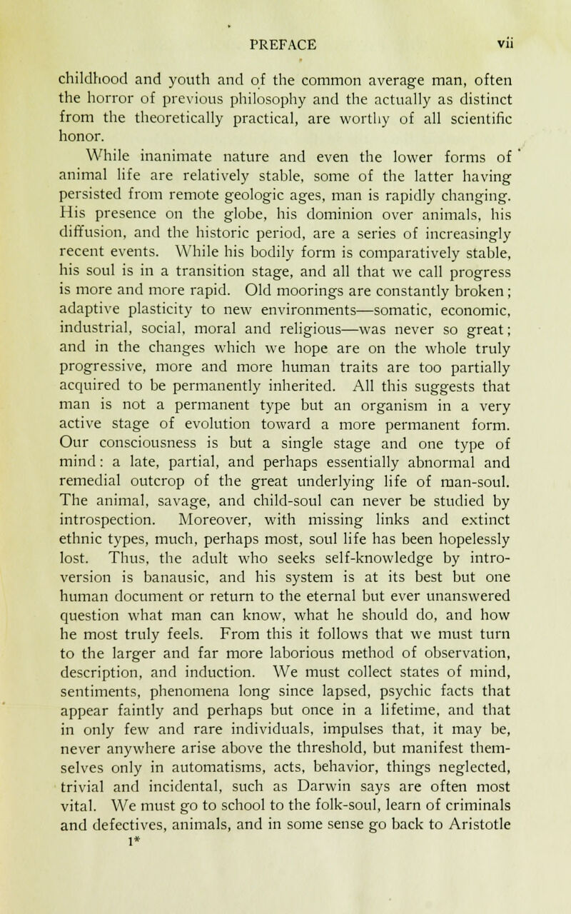 childhood and youth and of the common average man, often the horror of previous philosophy and the actually as distinct from the theoretically practical, are worthy of all scientific honor. While inanimate nature and even the lower forms of animal life are relatively stable, some of the latter having persisted from remote geologic ages, man is rapidly changing. His presence on the globe, his dominion over animals, his diffusion, and the historic period, are a series of increasingly recent events. While his bodily form is comparatively stable, his soul is in a transition stage, and all that we call progress is more and more rapid. Old moorings are constantly broken; adaptive plasticity to new environments—somatic, economic, industrial, social, moral and religious—was never so great; and in the changes which we hope are on the whole truly progressive, more and more human traits are too partially acquired to be permanently inherited. All this suggests that man is not a permanent type but an organism in a very active stage of evolution toward a more permanent form. Our consciousness is but a single stage and one type of mind: a late, partial, and perhaps essentially abnormal and remedial outcrop of the great underlying life of man-soul. The animal, savage, and child-soul can never be studied by introspection. Moreover, with missing links and extinct ethnic types, much, perhaps most, soul life has been hopelessly lost. Thus, the adult who seeks self-knowledge by intro- version is banausic, and his system is at its best but one human document or return to the eternal but ever unanswered question what man can know, what he should do, and how he most truly feels. From this it follows that we must turn to the larger and far more laborious method of observation, description, and induction. We must collect states of mind, sentiments, phenomena long since lapsed, psychic facts that appear faintly and perhaps but once in a lifetime, and that in only few and rare individuals, impulses that, it may be, never anywhere arise above the threshold, but manifest them- selves only in automatisms, acts, behavior, things neglected, trivial and incidental, such as Darwin says are often most vital. We must go to school to the folk-soul, learn of criminals and defectives, animals, and in some sense go back to Aristotle l*