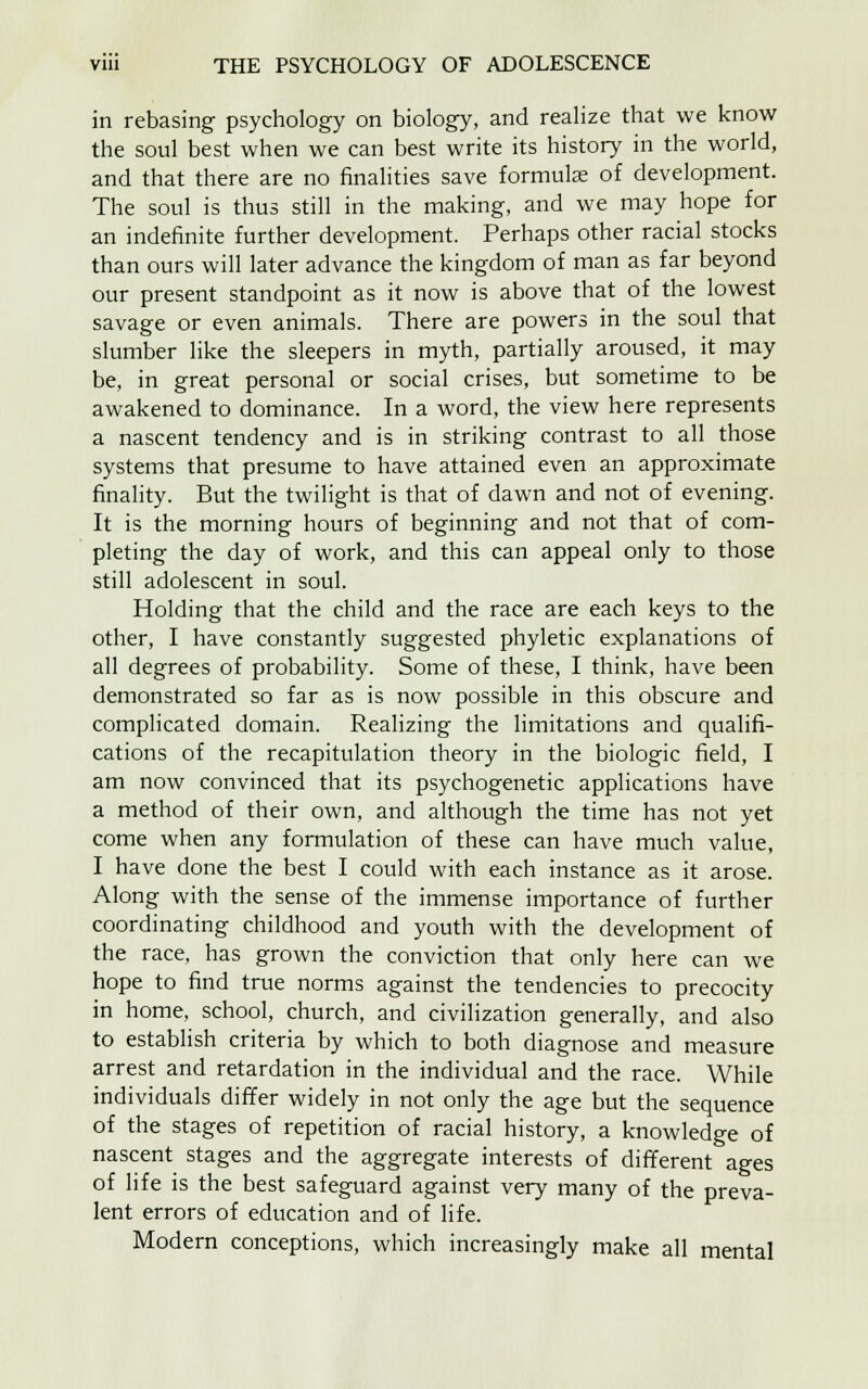 in rebasing psychology on biology, and realize that we know the soul best when we can best write its history in the world, and that there are no finalities save formulse of development. The soul is thus still in the making, and we may hope for an indefinite further development. Perhaps other racial stocks than ours will later advance the kingdom of man as far beyond our present standpoint as it now is above that of the lowest savage or even animals. There are powers in the soul that slumber like the sleepers in myth, partially aroused, it may be, in great personal or social crises, but sometime to be awakened to dominance. In a word, the view here represents a nascent tendency and is in striking contrast to all those systems that presume to have attained even an approximate finality. But the twilight is that of dawn and not of evening. It is the morning hours of beginning and not that of com- pleting the day of work, and this can appeal only to those still adolescent in soul. Holding that the child and the race are each keys to the other, I have constantly suggested phyletic explanations of all degrees of probability. Some of these, I think, have been demonstrated so far as is now possible in this obscure and complicated domain. Realizing the limitations and qualifi- cations of the recapitulation theory in the biologic field, I am now convinced that its psychogenetic applications have a method of their own, and although the time has not yet come when any formulation of these can have much value, I have done the best I could with each instance as it arose. Along with the sense of the immense importance of further coordinating childhood and youth with the development of the race, has grown the conviction that only here can we hope to find true norms against the tendencies to precocity in home, school, church, and civilization generally, and also to establish criteria by which to both diagnose and measure arrest and retardation in the individual and the race. While individuals differ widely in not only the age but the sequence of the stages of repetition of racial history, a knowledge of nascent stages and the aggregate interests of different ages of life is the best safeguard against very many of the preva- lent errors of education and of life. Modern conceptions, which increasingly make all mental