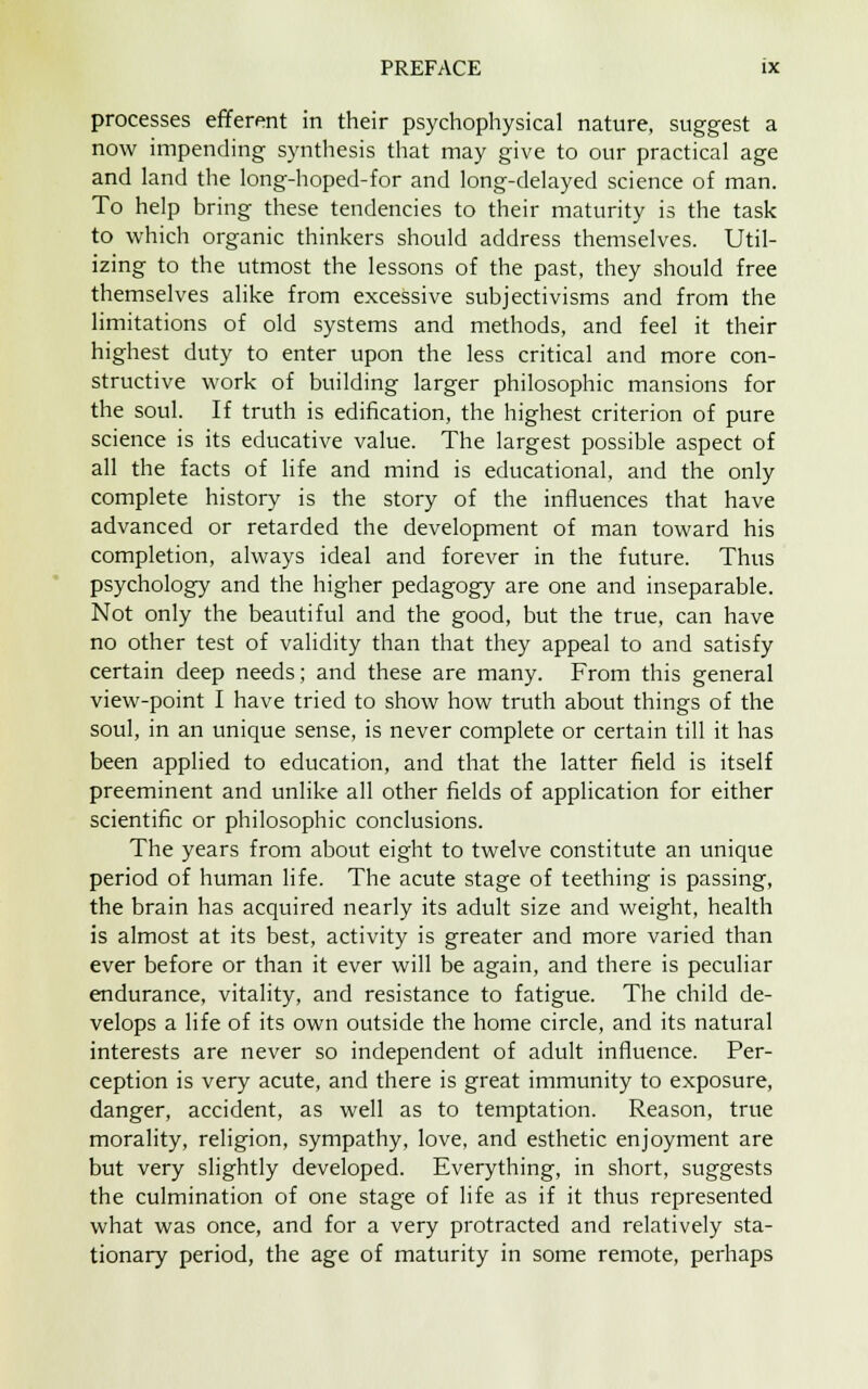 processes efferent in their psychophysical nature, suggest a now impending synthesis that may give to our practical age and land the long-hoped-for and long-delayed science of man. To help bring these tendencies to their maturity is the task to which organic thinkers should address themselves. Util- izing to the utmost the lessons of the past, they should free themselves alike from excessive subjectivisms and from the limitations of old systems and methods, and feel it their highest duty to enter upon the less critical and more con- structive work of building larger philosophic mansions for the soul. If truth is edification, the highest criterion of pure science is its educative value. The largest possible aspect of all the facts of life and mind is educational, and the only complete history is the story of the influences that have advanced or retarded the development of man toward his completion, always ideal and forever in the future. Thus psychology and the higher pedagogy are one and inseparable. Not only the beautiful and the good, but the true, can have no other test of validity than that they appeal to and satisfy certain deep needs; and these are many. From this general view-point I have tried to show how truth about things of the soul, in an unique sense, is never complete or certain till it has been applied to education, and that the latter field is itself preeminent and unlike all other fields of application for either scientific or philosophic conclusions. The years from about eight to twelve constitute an unique period of human life. The acute stage of teething is passing, the brain has acquired nearly its adult size and weight, health is almost at its best, activity is greater and more varied than ever before or than it ever will be again, and there is peculiar endurance, vitality, and resistance to fatigue. The child de- velops a life of its own outside the home circle, and its natural interests are never so independent of adult influence. Per- ception is very acute, and there is great immunity to exposure, danger, accident, as well as to temptation. Reason, true morality, religion, sympathy, love, and esthetic enjoyment are but very slightly developed. Everything, in short, suggests the culmination of one stage of life as if it thus represented what was once, and for a very protracted and relatively sta- tionary period, the age of maturity in some remote, perhaps