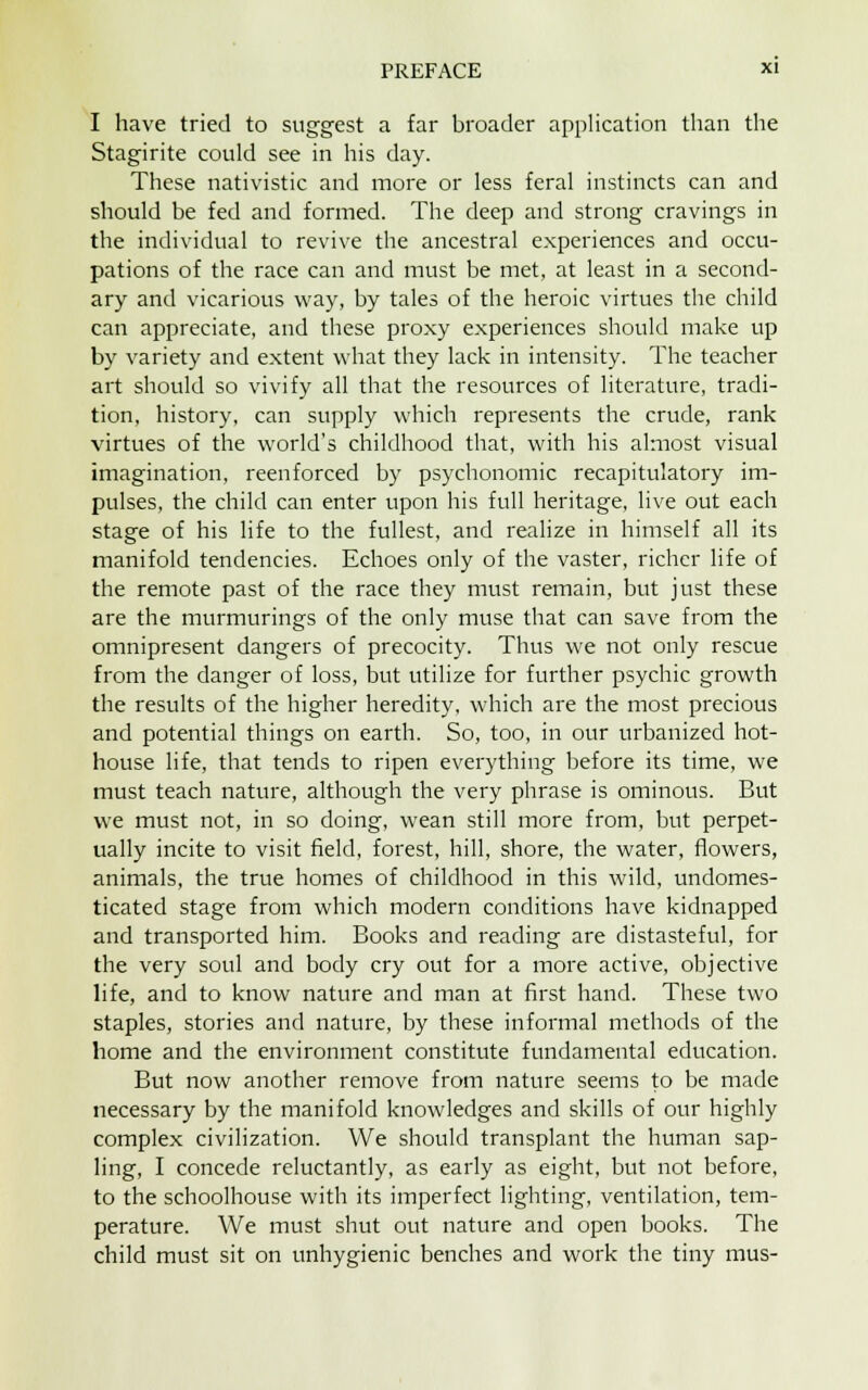 I have tried to suggest a far broader application than the Stagirite could see in his day. These nativistic and more or less feral instincts can and should be fed and formed. The deep and strong cravings in the individual to revive the ancestral experiences and occu- pations of the race can and must be met, at least in a second- ary and vicarious way, by tales of the heroic virtues the child can appreciate, and these proxy experiences should make up by variety and extent what they lack in intensity. The teacher art should so vivify all that the resources of literature, tradi- tion, history, can supply which represents the crude, rank virtues of the world's childhood that, with his almost visual imagination, reenforced by psychonomic recapitulatory im- pulses, the child can enter upon his full heritage, live out each stage of his life to the fullest, and realize in himself all its manifold tendencies. Echoes only of the vaster, richer life of the remote past of the race they must remain, but just these are the murmurings of the only muse that can save from the omnipresent dangers of precocity. Thus we not only rescue from the danger of loss, but utilize for further psychic growth the results of the higher heredity, which are the most precious and potential things on earth. So, too, in our urbanized hot- house life, that tends to ripen everything before its time, we must teach nature, although the very phrase is ominous. But we must not, in so doing, wean still more from, but perpet- ually incite to visit field, forest, hill, shore, the water, flowers, animals, the true homes of childhood in this wild, undomes- ticated stage from which modern conditions have kidnapped and transported him. Books and reading are distasteful, for the very soul and body cry out for a more active, objective life, and to know nature and man at first hand. These two staples, stories and nature, by these informal methods of the home and the environment constitute fundamental education. But now another remove from nature seems to be made necessary by the manifold knowledges and skills of our highly complex civilization. We should transplant the human sap- ling, I concede reluctantly, as early as eight, but not before, to the schoolhouse with its imperfect lighting, ventilation, tem- perature. We must shut out nature and open books. The child must sit on unhygienic benches and work the tiny mus-