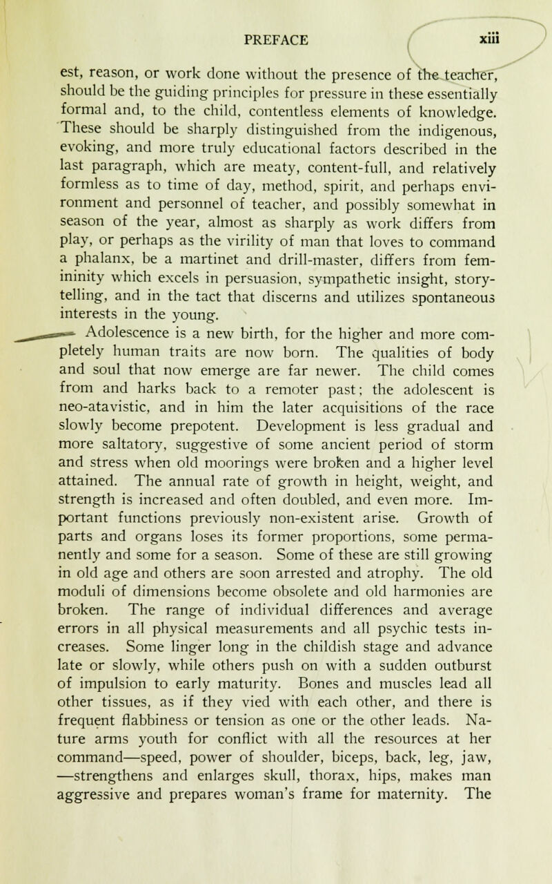 est, reason, or work done without the presence of the teacher, should be the guiding principles for pressure in these essentially formal and, to the child, contentless elements of knowledge. These should be sharply distinguished from the indigenous, evoking, and more truly educational factors described in the last paragraph, which are meaty, content-full, and relatively formless as to time of day, method, spirit, and perhaps envi- ronment and personnel of teacher, and possibly somewhat in season of the year, almost as sharply as work differs from play, or perhaps as the virility of man that loves to command a phalanx, be a martinet and drill-master, differs from fem- ininity which excels in persuasion, sympathetic insight, story- telling, and in the tact that discerns and utilizes spontaneous interests in the young. Adolescence is a new birth, for the higher and more com- pletely human traits are now born. The qualities of body and soul that now emerge are far newer. The child comes from and harks back to a remoter past; the adolescent is neo-atavistic, and in him the later acquisitions of the race slowly become prepotent. Development is less gradual and more saltatory, suggestive of some ancient period of storm and stress when old moorings were broken and a higher level attained. The annual rate of growth in height, weight, and strength is increased and often doubled, and even more. Im- portant functions previously non-existent arise. Growth of parts and organs loses its former proportions, some perma- nently and some for a season. Some of these are still growing in old age and others are soon arrested and atrophy. The old moduli of dimensions become obsolete and old harmonies are broken. The range of individual differences and average errors in all physical measurements and all psychic tests in- creases. Some linger long in the childish stage and advance late or slowly, while others push on with a sudden outburst of impulsion to early maturity. Bones and muscles lead all other tissues, as if they vied with each other, and there is frequent flabbiness or tension as one or the other leads. Na- ture arms youth for conflict with all the resources at her command—speed, power of shoulder, biceps, back, leg, jaw, —strengthens and enlarges skull, thorax, hips, makes man aggressive and prepares woman's frame for maternity. The