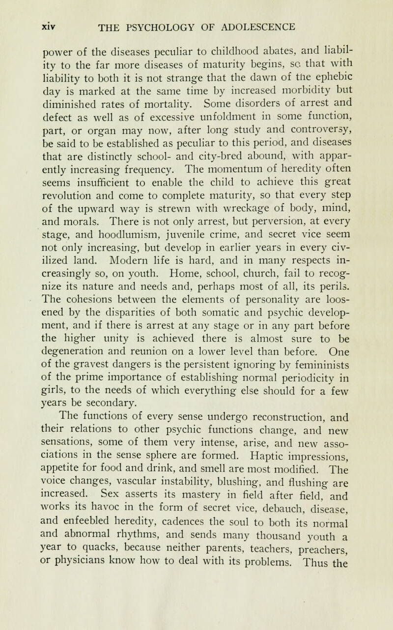 power of the diseases peculiar to childhood abates, and liabil- ity to the far more diseases of maturity begins, so that with liability to both it is not strange that the dawn of the ephebic day is marked at the same time by increased morbidity but diminished rates of mortality. Some disorders of arrest and defect as well as of excessive unfoldment in some function, part, or organ may now, after long study and controversy, be said to be established as peculiar to this period, and diseases that are distinctly school- and city-bred abound, with appar- ently increasing frequency. The momentum of heredity often seems insufficient to enable the child to achieve this great revolution and come to complete maturity, so that every step of the upward way is strewn with wreckage of body, mind, and morals. There is not only arrest, but perversion, at every stage, and hoodlumism, juvenile crime, and secret vice seem not only increasing, but develop in earlier years in every civ- ilized land. Modern life is hard, and in many respects in- creasingly so, on youth. Home, school, church, fail to recog- nize its nature and needs and, perhaps most of all, its perils. The cohesions between the elements of personality are loos- ened by the disparities of both somatic and psychic develop- ment, and if there is arrest at any stage or in any part before the higher unity is achieved there is almost sure to be degeneration and reunion on a lower level than before. One of the gravest dangers is the persistent ignoring by femininists of the prime importance of establishing normal periodicity in girls, to the needs of which everything else should for a few years be secondary. The functions of every sense undergo reconstruction, and their relations to other psychic functions change, and new sensations, some of them very intense, arise, and new asso- ciations in the sense sphere are formed. Haptic impressions, appetite for food and drink, and smell are most modified. The voice changes, vascular instability, blushing, and flushing are increased. Sex asserts its mastery in field after field, and works its havoc in the form of secret vice, debauch, disease, and enfeebled heredity, cadences the soul to both its normal and abnormal rhythms, and sends many thousand youth a year to quacks, because neither parents, teachers, preachers, or physicians know how to deal with its problems. Thus the