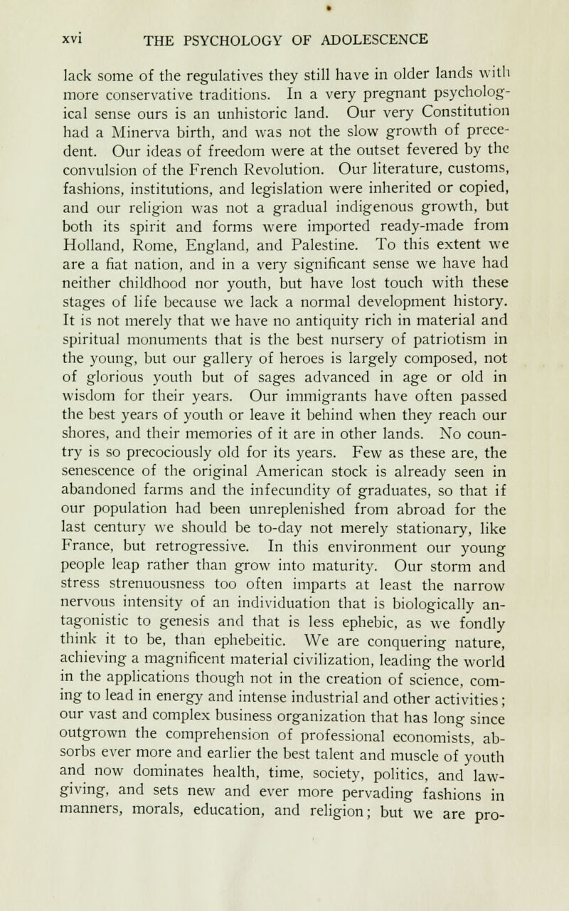 lack some of the regulatives they still have in older lands with more conservative traditions. In a very pregnant psycholog- ical sense ours is an unhistoric land. Our very Constitution had a Minerva birth, and was not the slow growth of prece- dent. Our ideas of freedom were at the outset fevered by the convulsion of the French Revolution. Our literature, customs, fashions, institutions, and legislation were inherited or copied, and our religion was not a gradual indigenous growth, but both its spirit and forms were imported ready-made from Holland, Rome, England, and Palestine. To this extent we are a fiat nation, and in a very significant sense we have had neither childhood nor youth, but have lost touch with these stages of life because we lack a normal development history. It is not merely that we have no antiquity rich in material and spiritual monuments that is the best nursery of patriotism in the young, but our gallery of heroes is largely composed, not of glorious youth but of sages advanced in age or old in wisdom for their years. Our immigrants have often passed the best years of youth or leave it behind when they reach our shores, and their memories of it are in other lands. No coun- try is so precociously old for its years. Few as these are, the senescence of the original American stock is already seen in abandoned farms and the infecundity of graduates, so that if our population had been unreplenished from abroad for the last century we should be to-day not merely stationary, like France, but retrogressive. In this environment our young people leap rather than grow into maturity. Our storm and stress strenuousness too often imparts at least the narrow nervous intensity of an individuation that is biologically an- tagonistic to genesis and that is less ephebic, as we fondly think it to be, than ephebeitic. We are conquering nature, achieving a magnificent material civilization, leading the world in the applications though not in the creation of science, com- ing to lead in energy and intense industrial and other activities; our vast and complex business organization that has long since outgrown the comprehension of professional economists, ab- sorbs ever more and earlier the best talent and muscle of youth and now dominates health, time, society, politics, and law- giving, and sets new and ever more pervading fashions in manners, morals, education, and religion; but we are pro-