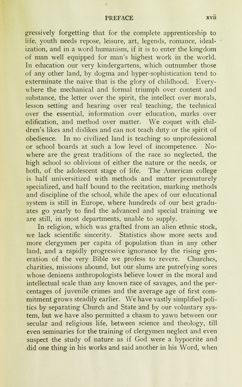 gressively forgetting that for the complete apprenticeship to life, youth needs repose, leisure, art, legends, romance, ideal- ization, and in a word humanism, if it is to enter the kingdom of man well equipped for man's highest work in the world. In education our very kindergartens, which outnumber those of any other land, by dogma and hyper-sophistication tend to exterminate the naive that is the glory of childhood. Every- where the mechanical and formal triumph over content and substance, the letter over the spirit, the intellect over morals, lesson setting and hearing over real teaching, the technical over the essential, information over education, marks over edification, and method over matter. We coquet with chil- dren's likes and dislikes and can not teach duty or the spirit of obedience. In no civilized land is teaching so unprofessional or school boards at such a low level of incompetence. No- where are the great traditions of the race so neglected, the high school so oblivious of either the nature or the needs, or both, of the adolescent stage of life. The American college is half universitized with methods and matter prematurely specialized, and half bound to the recitation, marking methods and discipline of the school, while the apex of our educational system is still in Europe, where hundreds of our best gradu- ates go yearly to find the advanced and special training we are still, in most departments, unable to supply. In religion, which was grafted from an alien ethnic stock, we lack scientific sincerity. Statistics show more sects and more clergymen per capita of population than in any other land, and a rapidly progressive ignorance by the rising gen- eration of the very Bible we profess to revere. Churches, charities, missions abound, but our slums are putrefying sores whose denizens anthropologists believe lower in the moral and intellectual scale than any known race of savages, and the per- centages of juvenile crimes and the average age of first com- mitment grows steadily earlier. We have vastly simplified poli- tics by separating Church and State and by our voluntary sys- tem, but we have also permitted a chasm to yawn between our secular and religious life, between science and theology, till even seminaries for the training of clergymen neglect and even suspect the study of nature as if God were a hypocrite and did one thing in his works and said another in his Word, when