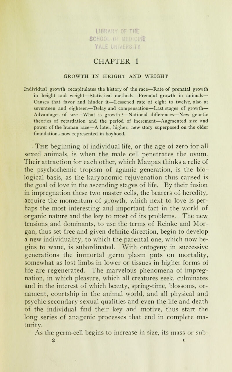 LIB' SCH CHAPTER I GROWTH IN HEIGHT AND WEIGHT Individual growth recapitulates the history of the race—Rate of prenatal growth in height and weight—Statistical methods—Prenatal growth in animals— Causes that favor and hinder it—Lessened rate at eight to twelve, also at seventeen and eighteen—Delay and compensation—Last stages of growth— Advantages of size—What is growth ?—National differences—New genetic theories of retardation and the period of increment—Augmented size and power of the human race—A later, higher, new story superposed on the older foundations now represented in boyhood. The beginning of individual life, or the age of zero for all sexed animals, is when the male cell penetrates the ovum. Their attraction for each other, which Maupas thinks a relic of the psychochemic tropism of agamic generation, is the bio- logical basis, as the karyonomic rejuvenation thus caused is the goal of love in the ascending stages of life. By their fusion in impregnation these two master cells, the bearers of heredity, acquire the momentum of growth, which next to love is per- haps the most interesting and important fact in the world of organic nature and the key to most of its problems. The new tensions and dominants, to use the terms of Reinke and Mor- gan, thus set free and given definite direction, begin to develop a new individuality, to which the parental one, which now be- gins to wane, is subordinated. With ontogeny in successive generations the immortal germ plasm puts on mortality, somewhat as lost limbs in lower or tissues in higher forms of life are regenerated. The marvelous phenomena of impreg- nation, in which pleasure, which all creatures seek, culminates and in the interest of which beauty, spring-time, blossoms, or- nament, courtship in the animal world, and all physical and psychic secondary sexual qualities and even the life and death of the individual find their key and motive, thus start the long series of anagenic processes that end in complete ma- turity. As the germ-cell begins to increase in size, its mass or snb-