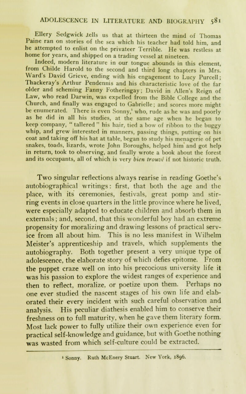 Ellery Sedgwick .tells us that at thirteen the mind of Thomas Paine ran on stories of the sea which his teacher had told him, and he attempted to enlist on the privateer Terrible. He was restless at home for years, and shipped on a trading vessel at nineteen. Indeed, modern literature in our tongue abounds in this element, from Childe Harold to the second and third long chapters in Mrs. Ward's David Grieve, ending with his engagement to Lucy Purcell; Thackeray's Arthur Pendennis and his characteristic love of the far older and scheming Fanny Fothcringay; David in Allen's Reign of Law, who read Darwin, was expelled from the Bible College and the Church, and finally was engaged to Gabriclle; and scores more might be enumerated There is even Sonny,' who, rude as he was and poorly as he did in all his studies, at the same ape when he began to keep company,  tallered  his hair, tied a bow of ribbon to the bugg] whip, and grew interested in manners, passing things, putting on bis coat and taking off bis bat at table, began t<> Study his menagerie of pet snakes, toads, lizards, wrote John Boroughs, helped him and got help in return, took to observing, and finally wrote a book about the forest and its occupants, all of which is very bien trouvi if not historic truth. Two singular reflections always rearise in reading Goethe's autobiographical writings: first, that both the age and the place, with its ceremonies, festivals, great pomp and stir- ring events in close quarters in the little province where he lived, were especially adapted to educate children and absorb them in externals; and, second, that this wonderful boy had an extreme propensity for moralizing and drawing lessons of practical serv- ice from all about him. This is no less manifest in Wilhelm Meister's apprenticeship and travels, which supplements the autobiography. Both together present a very unique type of adolescence, the elaborate story of which defies epitome. From the puppet craze well on into his precocious university life it was his passion to explore the widest ranges of experience and then to reflect, moralize, or poetize upon them. Perhaps no one ever studied the nascent stages of his own life and elab- orated their every incident with such careful observation and analysis. His peculiar diathesis enabled him to conserve their freshness on to full maturity, when he gave them literary form. Most lack power to fully utilize their own experience even for practical self-knowdedge and guidance, but with Goethe nothing was wasted from which self-culture could be extracted. 1 Sonny. Ruth McEnery Stuart. New York, 1896.