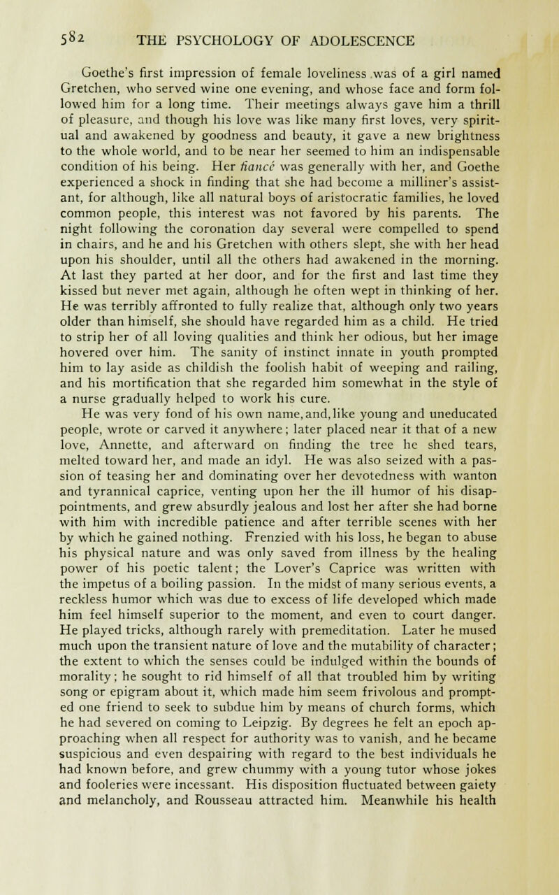 Goethe's first impression of female loveliness .was of a girl named Gretchen, who served wine one evening, and whose face and form fol- lowed him for a long time. Their meetings always gave him a thrill of pleasure, and though his love was like many first loves, very spirit- ual and awakened by goodness and beauty, it gave a new brightness to the whole world, and to be near her seemed to him an indispensable condition of his being. Her fiance was generally with her, and Goethe experienced a shock in finding that she had become a milliner's assist- ant, for although, like all natural boys of aristocratic families, he loved common people, this interest was not favored by his parents. The night following the coronation day several were compelled to spend in chairs, and he and his Gretchen with others slept, she with her head upon his shoulder, until all the others had awakened in the morning. At last they parted at her door, and for the first and last time they kissed but never met again, although he often wept in thinking of her. He was terribly affronted to fully realize that, although only two years older than himself, she should have regarded him as a child. He tried to strip her of all loving qualities and think her odious, but her image hovered over him. The sanity of instinct innate in youth prompted him to lay aside as childish the foolish habit of weeping and railing, and his mortification that she regarded him somewhat in the style of a nurse gradually helped to work his cure. He was very fond of his own name,and,like young and uneducated people, wrote or carved it anywhere; later placed near it that of a new love, Annette, and afterward on finding the tree he shed tears, melted toward her, and made an idyl. He was also seized with a pas- sion of teasing her and dominating over her devotedness with wanton and tyrannical caprice, venting upon her the ill humor of his disap- pointments, and grew absurdly jealous and lost her after she had borne with him with incredible patience and after terrible scenes with her by which he gained nothing. Frenzied with his loss, he began to abuse his physical nature and was only saved from illness by the healing power of his poetic talent; the Lover's Caprice was written with the impetus of a boiling passion. In the midst of many serious events, a reckless humor which was due to excess of life developed which made him feel himself superior to the moment, and even to court danger. He played tricks, although rarely with premeditation. Later he mused much upon the transient nature of love and the mutability of character; the extent to which the senses could be indulged within the bounds of morality; he sought to rid himself of all that troubled him by writing song or epigram about it, which made him seem frivolous and prompt- ed one friend to seek to subdue him by means of church forms, which he had severed on coming to Leipzig. By degrees he felt an epoch ap- proaching when all respect for authority was to vanish, and he became suspicious and even despairing with regard to the best individuals he had known before, and grew chummy with a young tutor whose jokes and fooleries were incessant. His disposition fluctuated between gaiety and melancholy, and Rousseau attracted him. Meanwhile his health