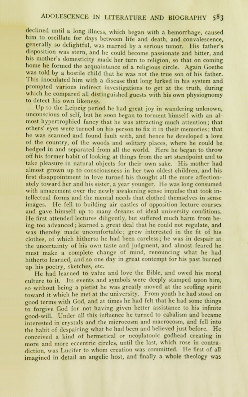 declined until a long illness, which began with a hemorrhage, caused him to oscillate for days between life and death, and convalescence, generally so delightful, was marred by a serious tumor. His father's disposition was stern, and he could become passionate and bitter, and his mother's domesticity made her turn to religion, so that on coming home he formed the acquaintance of a religious circle. Again Goethe was told by a hostile child that he was not the true son of his father. This inoculated him with a disease that long lurked in his system and prompted various indirect investigations to get at the truth, during which he compared all distinguished guests with his own physiognomy to detect his own likeness. Up to the Leipzig period he had great joy in wandering unknown, unconscious of self, but he soon began to torment himself with an al- most hypertrophied fancy that he was attracting much attention; that others' eyes were turned on his person to fix it in their memories; that he was scanned and found fault with, and hence he developed a love of the country, of the woods and solitary places, where he could be hedged in and separated from all the world. Here he began to throw off his former habit of looking at things from the art standpoint and to take pleasure in natural objects for their own sake. His mother had almost grown up to consciousness in her two oldest children, and his first disappointment in love turned his thought all the more affection- ately toward her and his sister, a year younger. He was long consumed with amazement over the newly awakening sense impulse that took in- tellectual forms and the mental needs that clothed themselves in sense images, lie fell to building air castles of opposition lecture courses and gave himself up to many dreams of ideal university conditions, lie first attended lectures diligently, but suffered much harm from be- ing too advanced; learned a great deal that he could not regulate, and was thereby made uncomfortable; grew interested in the fit of his clothes, of which hitherto he had been careless; he was in despair at the uncertainly of his own taste and judgment, and almost feared he must make a complete change of mind, renouncing what he had hitherto learned, and so one day in great contempt for his past burned up his poetry, sketches, etc. lie had learned to value and love the Bible, and owed his moral culture to it. Its events and symbols were deeply stamped upon him, so without being a pietist he was greatly moved at the scoffing spirit toward it which he met at the university. From youth he had stood on good terms with God. and at times he had felt that he had some things to forgive God for not having given better assistance to his infinite good-will. Under all this influence he turned to cabalism and became interested in crystals and the microcosm and macrocosm, and fell into the habit of despairing what he had been and believed just before. He conceived a kind of hermetical or neoplatonic godhead creating in more and more eccentric circles, until the last, which rose in contra- diction, was Lucifer to whom creation was committed. He first of all imagined in detail an angelic host, and finally a whole theology was