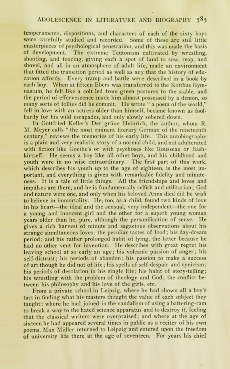 temperaments, dispositions, and characters of each of the sixty boys were carefully studied and recorded. Some of these are still little masterpieces of psychological penetration, and this was made the basis of development. The extreme Teutonism cultivated by wrestling, shooting, and fencing, giving each a spot of land to sow, reap, and shovel, and all in an atmosphere of adult life, made an environment that fitted the transition period as well as any that the history of edu- cation affords. Every tramp and battle were described in a book by each boy. When at fifteen Ebers was transferred to the Kottbus Gym- nasium, he felt like a colt led from green pastures to the stable, and the period of effervescence made him almost possessed by a demon, so many sorts of follies did he commit. He wrote  a poem of the world, fell in love with an actress older than himself, became known as fool- hardy for his wild escapades, and only slowly sobered clown. In Gottfried Keller's Der griine Heinrich, the author, whom R. M. Meyer calls  the most eminent literary German of the nineteenth century, reviews the memories of his early life. This autobiography is a plain and very realistic story of a normal child, and not adulterated with fiction like Goethe's or with psychoses like Rousseau or Bash- kirtseff. He seems a boy like all other boys, and his childhood and youth were in no wise extraordinary. The first part of this work, which describes his youth up to the age of eighteen, is the most im- portant, and everything is given with remarkable fidelity and minute- ness. It is a tale of little things. All the friendships and loves and impulses are there, and he is fundamentally selfish and utilitarian; God and nature were one, and only when his beloved Anna died did he wisH to believe in immortality. He, too, as a child, found two kinds of love in his heart—the ideal and the sensual, very independent—the one for a young and innocent girl and the other for a superb young woman years older than he, pure, although the personification of sense. He gives a rich harvest of minute and sagacious observations about his strange simultaneous loves; the peculiar tastes of food; his day-dream period; and his rather prolonged habit of lying, the latter because he had no other vent for invention. He describes with great regret his leaving school at so early an age; his volcanic passion of anger; his self-distrust; his periods of abandon: his passion to make a success of art though he did not of life ; his spells of self-despair and cynicism; his periods of desolation in his single life; his habit of story-telling; his wrestling with the problem of theology and God; the conflict be- tween his philosophy and his love of the girls, etc. From a private school in Leipzig, where he had shown all a boy's tact in finding what his masters thought the value of each subject they taught; where he had joined in the vandalism of using a battering-ram to break a w av to the hated science apparatus and to destroy it, feeling that the classical writers were overpraised; and where at the age of sixteen he had appeared several times in public as a reciter of his own poems. Max Muller returned to Leipzig and entered upon the freedom of university life there at the age of seventeen. For years his chief