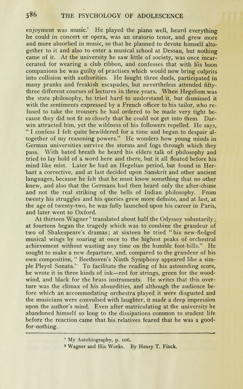 enjoyment was music.1 He played the piano well, heard everything he could in concert or opera, was an oratorio tenor, and grew more and more absorbed in music, so that he planned to devote himself alto- gether to it and also to enter a musical school at Dessau, but nothing came of it. At the university he saw little of society, was once incar- cerated for wearing a club ribbon, and confesses that with his boon companions he was guilty of practises which would now bring culprits into collision with authorities. He fought three duels, participated in many pranks and freakish escapades, but nevertheless attended fifty- three different courses of lectures in three years. When Hegelism was the state philosophy, he tried hard to understand it, but dismissed it with the sentiments expressed by a French officer to his tailor, who re- fused to take the trousers he had ordered to be made very tight be- cause they did not fit so closely that he could not get into them. Dar- win attracted him, yet the wildness of his followers repelled. He says,  I confess I felt quite bewildered for a time and began to despair al- together of my reasoning powers. He wonders how young minds in German universities survive the storms and fogs through which they pass. With bated breath he heard his elders talk of philosophy and tried to lay hold of a word here and there, but it all floated before his mind like mist. Later he had an Hegelian period, but found in Her- bart a corrective, and at last decided upon Sanskrit and other ancient languages, because he felt that he must know something that no other knew, and also that the Germans had then heard only the after-chime and not the real striking of the bells of Indian philosophy. From twenty his struggles and his queries grew more definite, and at last, at the age of twenty-two, he was fully launched upon his career in Paris, and later went to Oxford. At thirteen Wagner 2 translated about half the Odyssey voluntarily; at fourteen began the tragedy which was to combine the grandeur of two of Shakespeare's dramas; at sixteen he tried his new-fledged musical wings by soaring at once to the highest peaks of orchestral achievement without wasting any time on the humble foot-hills. He sought to make a new departure, and, compared to the grandeur of his own composition,  Beethoven's Ninth Symphony appeared like a sim- ple Pleyel Sonata. To facilitate the reading of his astounding score, he wrote it in three kinds of ink—red for strings, green for the wood- wind, and black for the brass instruments. He writes that this over- ture was the climax of his absurdities, and although the audience be- fore which an accommodating orchestra played it were disgusted and the musicians were convulsed with laughter, it made a deep impression upon the author's mind. Even after matriculating at the university he abandoned himself so long to the dissipations common to student life before the reaction came that his relatives feared that he was a good- for-nothing. 1 My Autobiography, p. 106. 3 Wagner and His Works. By Henry T. Finck.