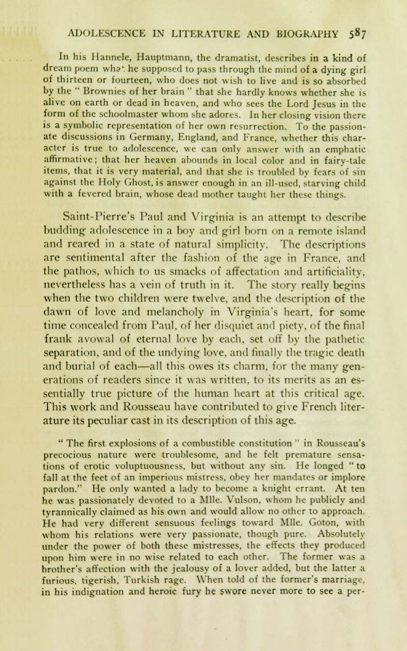 In his Ilannclc, Hauptmann, the dramatist, describes in a kind of dream poem wha*. he supposed to pass through the mind of a dying girl of thirteen or fourteen, who does not wish to live and is so absorbed by the  Brownies of her brain  that she hardly knows whether she is alive on earth or dead in heaven, and who sees the Lord Jesus in the form of the schoolmaster whom she adores. In her closing vision there is a symbolic representation of her own resurrection. To the passion- ate discussions in Germany, England, and France, whether this char- acter is true to adolescence, we can only answer with an emphatic affirmative; that her heaven abounds in local color and in fairy-tale items, that it is very material, and that she is troubled by fears of sin against the Holy Ghost, is answer enough in an ill-used, starving child with a fevered brain, whose dead mother taught her these things. Saint-Pierre's Paul and Virginia is an attempt to describe budding adolescence in a boy and girl born on a remote island and reared in a state of natural simplicity. The descriptions are sentimental after the fashion of the age in France, and the pathos, which to us smacks of affectation and artificiality, nevertheless has a vein of truth in it. The story really begins when the two children were twelve, and the description of the dawn of love and melancholy in Virginia's heart, for some time concealed from Paul, of Iter disquiet and piety, of the final frank avowal of eternal love hy each, set off by the pathetic separation, and of the undying love, and finally the tragic death and burial of each—all this owes its charm, tor the many gen- erations of readers since it was written, to its merits as an es- sentially true picture of the human heart at this critical age. This work and Rousseau have contributed to give French liter- ature its peculiar cast in its description of this age.  The first explosions of a combustible constitution  in Rousseau's precocious nature were troublesome, and he felt premature sensa- tions of erotic voluptuousness, but without any sin. He longed  to fall at the feet of an imperious mistress, obey her mandates or implore pardon. He only wanted a lady to become a knight errant. At ten he was passionately devoted to a Mile. Vulson, whom he publicly and tyrannically claimed as his own and would allow no other to approach. He had very different sensuous feelings toward Mile. Goton, with whom his relations were very passionate, though pure. Absolutely under the power of both these mistresses, the effects they produced upon him were in no wise related to each other. The former was a brother's affection with the jealousy of a lover added, but the latter a furious, tigerish. Turkish rage. When told of the former's marriage, in his indignation and heroic fury he swore never more to see a per-