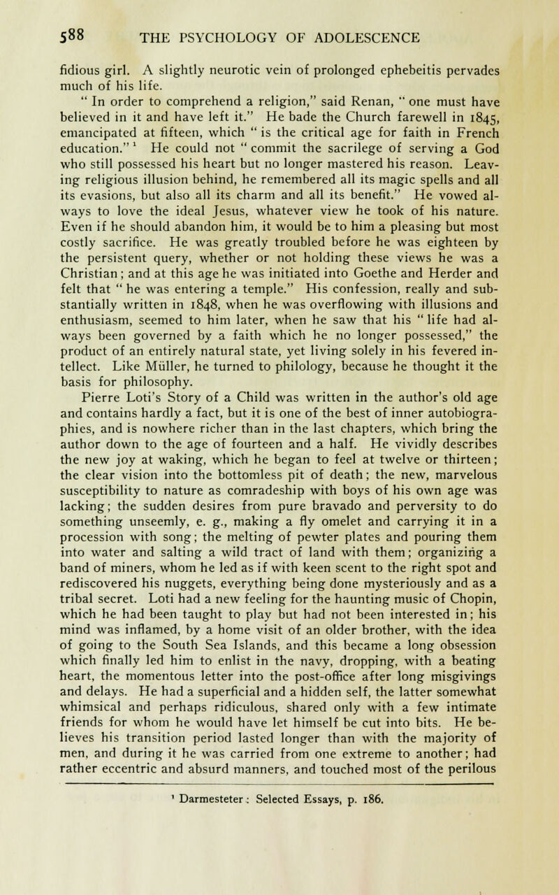 fidious girl. A slightly neurotic vein of prolonged ephebeitis pervades much of his life.  In order to comprehend a religion, said Renan,  one must have believed in it and have left it. He bade the Church farewell in 1845, emancipated at fifteen, which  is the critical age for faith in French education. ' He could not  commit the sacrilege of serving a God who still possessed his heart but no longer mastered his reason. Leav- ing religious illusion behind, he remembered all its magic spells and all its evasions, but also all its charm and all its benefit. He vowed al- ways to love the ideal Jesus, whatever view he took of his nature. Even if he should abandon him, it would be to him a pleasing but most costly sacrifice. He was greatly troubled before he was eighteen by the persistent query, whether or not holding these views he was a Christian ; and at this age he was initiated into Goethe and Herder and felt that  he was entering a temple. His confession, really and sub- stantially written in 1848, when he was overflowing with illusions and enthusiasm, seemed to him later, when he saw that his  life had al- ways been governed by a faith which he no longer possessed, the product of an entirely natural state, yet living solely in his fevered in- tellect. Like Miiller, he turned to philology, because he thought it the basis for philosophy. Pierre Loti's Story of a Child was written in the author's old age and contains hardly a fact, but it is one of the best of inner autobiogra- phies, and is nowhere richer than in the last chapters, which bring the author down to the age of fourteen and a half. He vividly describes the new joy at waking, which he began to feel at twelve or thirteen; the clear vision into the bottomless pit of death; the new, marvelous susceptibility to nature as comradeship with boys of his own age was lacking; the sudden desires from pure bravado and perversity to do something unseemly, e. g., making a fly omelet and carrying it in a procession with song; the melting of pewter plates and pouring them into water and salting a wild tract of land with them; organizing a band of miners, whom he led as if with keen scent to the right spot and rediscovered his nuggets, everything being done mysteriously and as a tribal secret. Loti had a new feeling for the haunting music of Chopin, which he had been taught to play but had not been interested in; his mind was inflamed, by a home visit of an older brother, with the idea of going to the South Sea Islands, and this became a long obsession which finally led him to enlist in the navy, dropping, with a beating heart, the momentous letter into the post-office after long misgivings and delays. He had a superficial and a hidden self, the latter somewhat whimsical and perhaps ridiculous, shared only with a few intimate friends for whom he would have let himself be cut into bits. He be- lieves his transition period lasted longer than with the majority of men, and during it he was carried from one extreme to another; had rather eccentric and absurd manners, and touched most of the perilous ' Darmesteter : Selected Essays, p. 186.