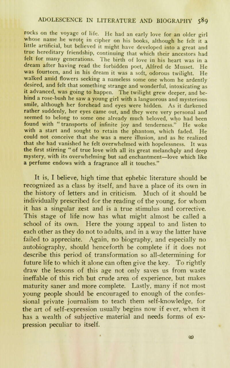 rocks on the voyage of life. He had an early love for an older girl whose name he wrote, in cipher on his books, although he felt it a little artificial, but believed it might have developed into a great and true hereditary friendship, continuing that which their ancestors had felt for many generations. The birth of love in his heart was in a dream after having read the forbidden poet, Alfred de Musset. He was fourteen, and in his dream it was a soft, odorous twilight. He walked amid flowers seeking a nameless some one whom he ardently desired, and felt that something strange and wonderful, intoxicating as it advanced, was going to happen. The twilight grew deeper, and be- hind a rose-bush he saw a young girl with a languorous and mysterious smile, although her forehead and eyes were hidden. As it darkened rather suddenly, her eyes came out, and they were very personal and seemed to belong to some one already much beloved, who had been found with  transports of infinite joy and tenderness. He woke with a start and sought to retain the phantom, which faded. He could not conceive that she was a mere illusion, and as he realized that she had vanished he felt overwhelmed with hopelessness. It was the first stirring of true love with all its great melancholy and deep mystery, with its overwhelming but sad enchantment—love which like a perfume endows with a fragrance all it touches. It is, I believe, high time that ephebic literature should be recognized as a class by itself, and have a place of its own in the history of letters and in criticism. Much of it should be individually prescribed for the reading of the young, for whom it has a singular zest and is a true stimulus and corrective. This stage of life now has what might almost be called a school of its own. Here the young appeal to and listen to each other as they do not to adults, and in a way the latter have failed to appreciate. Again, no biography, and especially no autobiography, should henceforth be complete if it does not describe this period of transformation so all-determining for future life to which it alone can often give the key. To rightly draw the lessons of this age not only saves us from waste ineffable of this rich but crude area of experience, but makes maturity saner and more complete. Lastly, many if not most young people should be encouraged to enough of the confes- sional private journalism to teach them self-knowledge, for the art of self-expression usually begins now if ever, when it has a wealth of subjective material and needs forms of ex- pression peculiar to itself. («)