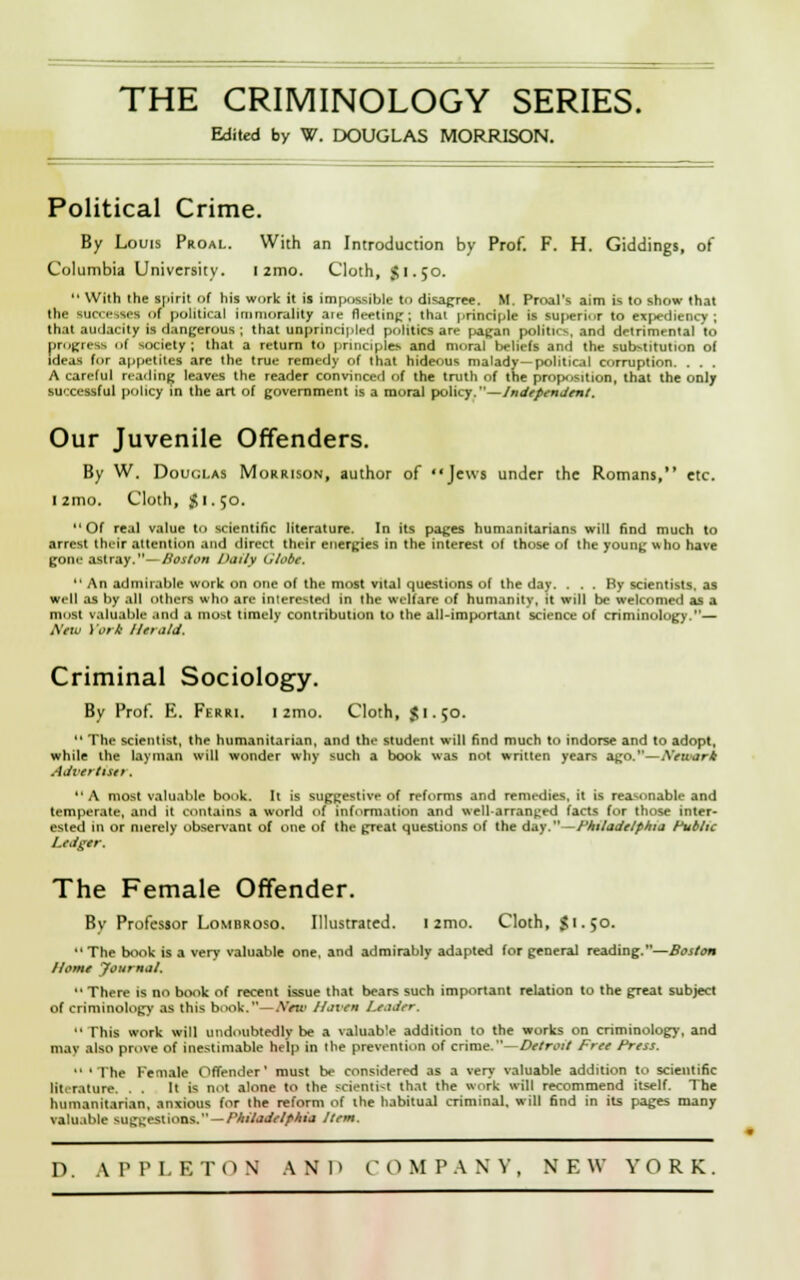 Edited by W. DOUGLAS MORRISON. Political Crime. By Louis Proal. With an Introduction by Prof. F. H. Giddings, of Columbia University. I 2mo. Cloth, J I. 50.  With the spirit of his work it is impassible to disagree. M. Proal's aim is to show that the successes of political immorality aie fleeting; thai principle is superior to expediency; that audacity is dangerous ; that unprincipled politics are pagan politics, and detrimental to progress of society; that a return to principle* and moral beliefs and the substitution of ideas for appetites are the true remedy of that hideous malady—political corruption. . . . A careful reading leaves the reader convinced of the truth of the pro|»>sition, that the ordy successful policy in the art of government is a moral policy.—Independent. Our Juvenile Offenders. By W. Douglas Morrison, author of Jews under the Romans, etc. 1 zmo. Cloth, %\. 50. Of real value to scientific literature. In its pages humanitarians will find much to arrest their attention and direct their energies in the interest of those of the young who have gone astray.— Boston Daily lilobe.  An admirable work on one of the most vital questions of the day. ... By scientists, as well as by all others who are interested in (he welfare of humanity, it will be welcomed as a most valuable and a most timely contribution to the all-important science of criminology.— New York Herald. Criminal Sociology. By Prof. E. Ferri. I zmo. Cloth, $1.50.  The scientist, the humanitarian, and the student will find much to indorse and to adopt, while the layman will wonder why such a book was not written years ago.—Newark Advertise*. A most valuable book. It is suggestive of reforms and remedies, it is reasonable and temperate, ami it contains a world of information and well-arranged facts for those inter- ested in or merely observant of one of the great questions of the day.—Philadelphia Public Ledger. The Female Offender. By Professor Lombroso. Illustrated. 12mo. Cloth, $1.50. The book is a very valuable one. and admirably adapted for general reading.—Boston Home Journal.  There is no book of recent issue that bears such important relation to the great subject of criminology as this book.—Xrtr Haven leader.  This work will undoubtedly be a valuable addition to the works on criminology, and may also prove of inestimable help in the prevention of crime.—Detroit Free Press.  ' The Female Offender' must be considered as a very valuable addition to scientific literature. . . It is not alone to the scientist that the work will recommend itself. The humanitarian, anxious for the reform of the habitual criminal, will find in its pages many valuable suggestions. — Philadelphia Item.