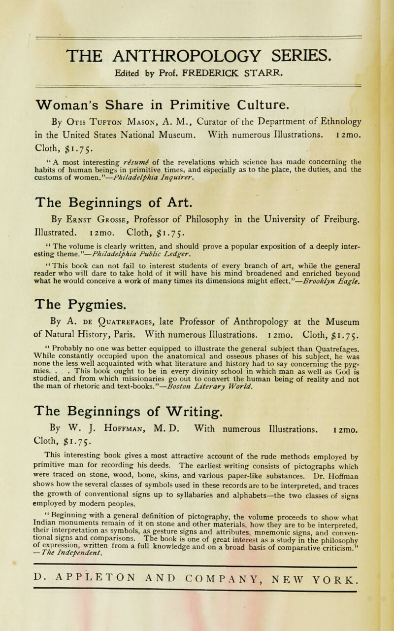 Edited fay Prof. FREDERICK STARR. Woman's Share in Primitive Culture. By Otis Tufton Mason, A. M., Curator of the Department of Ethnology in the United States National Museum. With numerous Illustrations. I 2mo. Cloth, $1.75. A most interesting re'sume' of the revelations which science has made concerning the habits of human beings in primitive times, and especially as to the place, the duties, and the customs of women.—Philadelphia Inquirer. The Beginnings of Art. By Ernst Grosse, Professor of Philosophy in the University of Freiburg. Illustrated. I 2mo. Cloth, J 1.75.  The volume is clearly written, and should prove a popular exposition of a deeply inter- esting theme.—Philadelphia Public Ledger. This book can not fail to interest students of every branch of art, while the general reader who will dare to take hold of it will have his mind broadened and enriched beyond what he would conceive a work of many times its dimensions might effect.—Brooklyn Eagle. The Pygmies. By A. de Quatrefages, late Professor of Anthropology at the Museum of Natural History, Paris. With numerous Illustrations. I zmo, Cloth, $1.7;.  Probably no one was better equipped 10 illustrate the general subject than Quatrefages. While constantly occupied upon the anatomical and osseous phases of his subject, he was none the less well acquainted with what literature and history had to say concerning the pyg- mies. . . This book ought to be in every divinity school in which man as well as God is studied, and from which missionaries go out to convert the human being of reality and not the man of rhetoric and text-books.—Boston Literary World. The Beginnings of Writing. By W. J. Hoffman, M. D. With numerous Illustrations. 1 zmo. Cloth, $1.75. This interesting book gives a most attractive account of the rude methods employed by primitive man for recording his deeds. The earliest writing consists of pictographs which were traced on stone, wood, bone, skins, and various paper-like substances. Dr. Hoffman shows how the several classes of symbols used in these records are to be interpreted, and traces the growth of conventional signs up to syllabaries and alphabets—the two classes of signs employed by modern peoples.  Beginning with a general definition of pictography, the volume proceeds to show what Indian monuments remain of it on stone and other materials, how they are to be interpreted their interpretation as symbols, as gesture signs and attributes, mnemonic signs, and conven- tional signs and comparisons. The book is one of great interest as a study in the philosophy of expression, written from a full knowledge and on a broad basis of comparative criticism. — I he Independent. D. APPLETON AND COMPANY, NEW YORK.