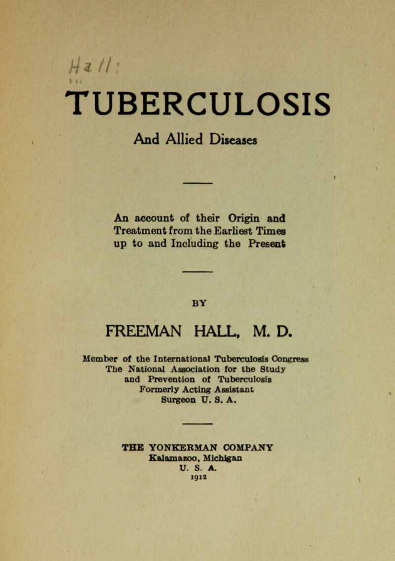 And Allied Diseases An account of their Origin and Treatment from the Earliest Times up to and Including the Present BY FREEMAN HALL, M. D. Uember of the International Tuberculosis Congress Tlie National Association for the Study and Prevention of Tuberculosis Formerly Acting Assistant Surgeon U. S. A. THB YONKEKMAN COMPANY Kalamazoo, Michigan U. S. A. 1912