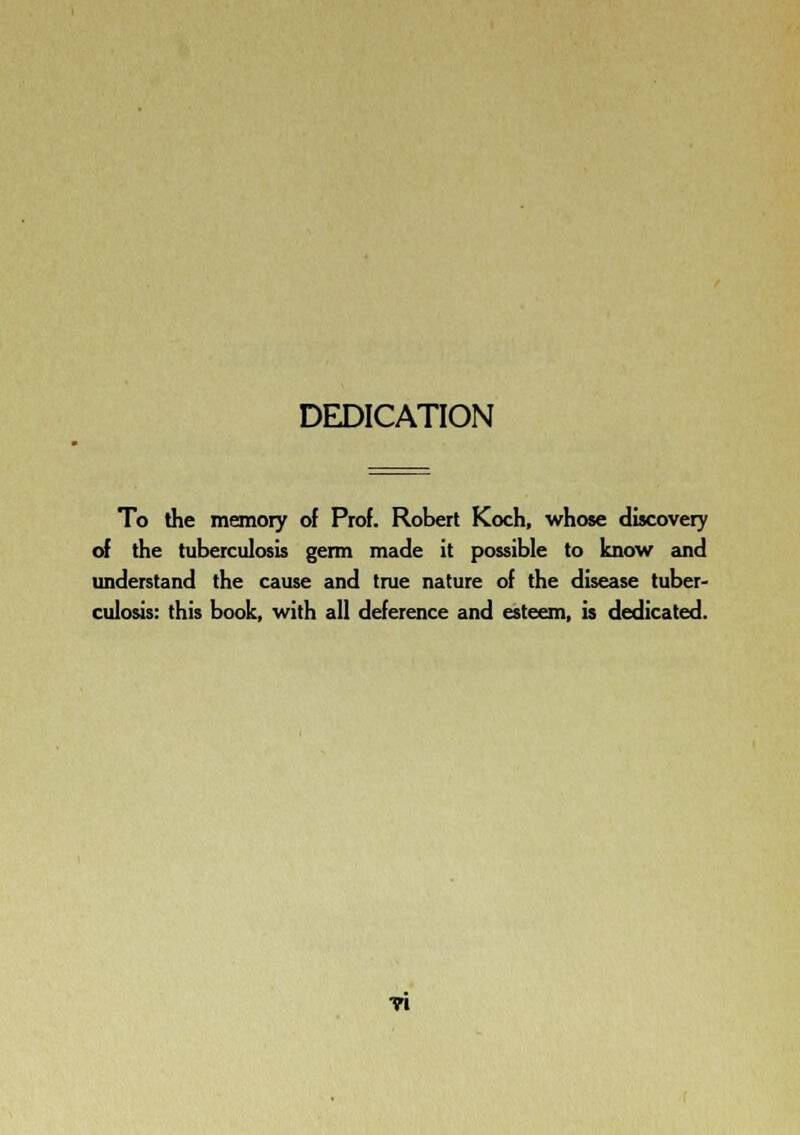 DEDICATION To the memory of Prof. Robert Koch, whose discovery cA the tuberculosis germ made it possible to know and understand the cause and true nature of the disease tuber- culosis: this book, with all deference and esteem, is dedicated. ■n