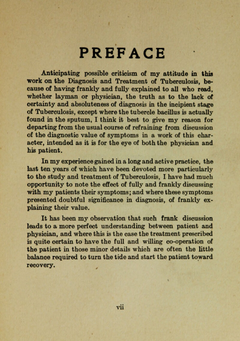 PREFACE Anticipating possible criticism of my attitude in this work on the Diagnosis and Treatment of Tuberculosis, be- cause of having frankly and fully explained to all who read, whether layman or physician, the truth as to the lack of certainty and absoluteness of diagnosis in the incipient stage of Tuberculosis, except where the tubercle bacillus is actually found in the sputum, I think it best to give my reason for departing from the usual course of refraining from discussion of the diagnostic value of symptoms in a work of this char- acter, intended as it is for the eye of both the physician and his patient. In my experience gained in a long and active practice, the last ten years of which have been devoted more particularly to the study and treatment of Tuberculosis, I have had much opportunity to note the effect of fully and frankly discussing with my patients their symptoms; and where these symptoms presented doubtful significance in diagnosis, of frankly ex- plaining their value. It has been my observation that such frank discussion leads to a more perfect understanding between patient and physician, and where this is the case the treatment prescribed is quite certain to have the full and willing co-operation of the patient in those minor details which are often the little balance required to turn the tide and start the patient toward recovery. vu