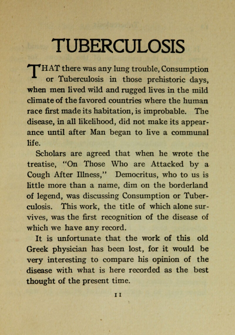 TUBERCULOSIS 'T'H AT there was any lung trouble, Consumption or Tuberculosis in those prehistoric days, when men lived wild and rugged lives in the mild climate of the favored countries where the human race first made its habitation, is improbable. The disease, in all likelihood, did not make its appear- ance until after Man began to live a communal life. Scholars are agreed that when he wrote the treatise, On Those Who are Attacked by a Cough After Illness, Democritus, who to us is little more than a name, dim on the borderland of legend, was discussing Consumption or Tuber- culosis. This work, the title of which alone sur- vives, was the first recognition of the disease of which we have any record. It is imfortunate that the work of this old Greek physician has been lost, for it would be very interesting to compare his opinion of the disease with what is here recorded as the best thought of the present time.