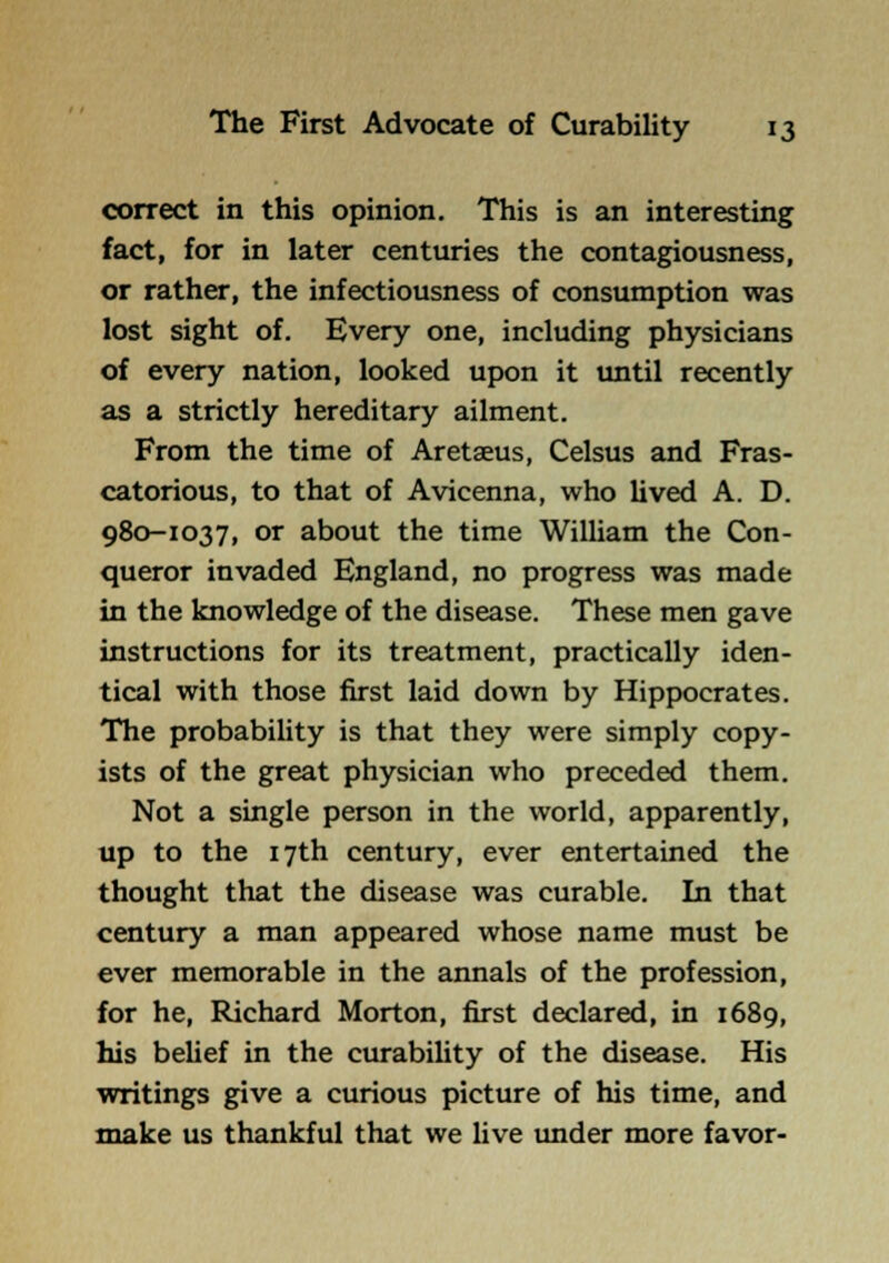 correct in this opinion. This is an interesting fact, for in later centuries the contagiousness, or rather, the infectiousness of consumption was lost sight of. Every one, including physicians of every nation, looked upon it until recently as a strictly hereditary ailment. From the time of Aretaeus, Celsus and Fras- catorious, to that of Avicenna, who lived A. D. 980-1037, or about the time William the Con- queror invaded England, no progress was made in the knowledge of the disease. These men gave instructions for its treatment, practically iden- tical with those first laid down by Hippocrates. The probability is that they were simply copy- ists of the great physician who preceded them. Not a single person in the world, apparently, up to the 17th century, ever entertained the thought that the disease was curable. In that century a man appeared whose name must be ever memorable in the annals of the profession, for he, Richard Morton, first declared, in 1689, his behef in the curability of the disease. His writings give a curious picture of his time, and make us thankful that we Uve under more favor-