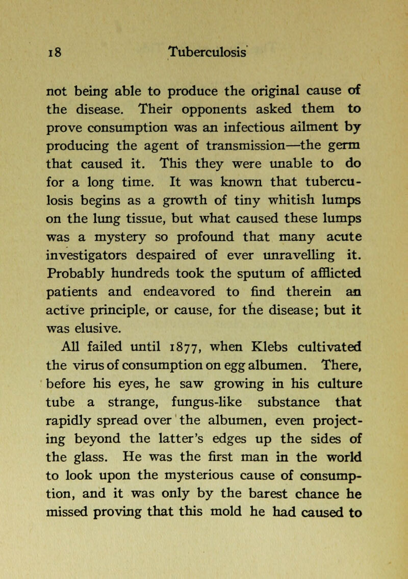 not being able to produce the original cause of the disease. Their opponents asked them to prove consumption was an infectious ailment by producing the agent of transmission—^the germ that caused it. This they were unable to do for a long time. It was known that tubercu- losis begins as a growth of tiny whitish lumps on the lung tissue, but what caused these lumps was a mystery so profound that many acute investigators despaired of ever unravelling it. Probably hundreds took the sputum of afilicted patients and endeavored to find therein an active principle, or cause, for the disease; but it was elusive. All failed tmtil 1877, when Klebs cultivated the virus of consumption on egg albumen. There, before his eyes, he saw growing in his culture tube a strange, fungus-hke substance that rapidly spread over the albumen, even project- ing beyond the latter's edges up the sides of the glass. He was the first man in the world to look upon the mysterious cause of consump- tion, and it was only by the barest chance he missed proving that this mold he had caused to