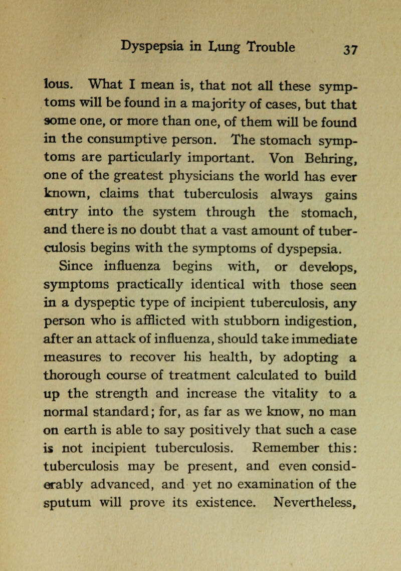 lous. What I mean is, that not all these symp- toms will be found in a majority of cases, but that some one, or more than one, of them will be found in the consumptive person. The stomach symp- toms are particularly important. Von Behring, one of the greatest physicians the world has ever known, claims that tuberculosis always gains entry into the system through the stomach, and there is no doubt that a vast amount of tuber- culosis begins with the symptoms of dyspepsia. Since influenza begins with, or develops, symptoms practically identical with those seen in a dyspeptic type of incipient tuberculosis, any person who is afflicted with stubborn indigestion, after an attack of influenza, should take immediate measures to recover his health, by adopting a thorough course of treatment calculated to build up the strength and increase the vitahty to a normal standard; for, as far as we know, no man on earth is able to say positively that such a case is not incipient tuberculosis. Remember this: tuberculosis may be present, and even consid- erably advanced, and yet no examination of the sputum will prove its existence. Nevertheless,