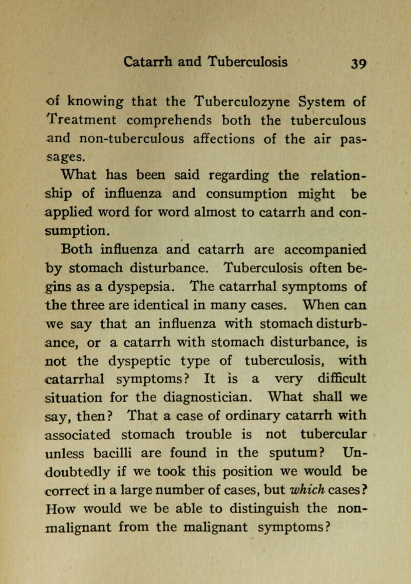 of knowing that the Tuberculozyne System of Treatment comprehends both the tuberculous and non-tuberculous affections of the air pas- sages. What has been said regarding the relation- ship of influenza and consumption might be applied word for word almost to catarrh and con- sumption. Both influenza and catarrh are accompanied by stomach disturbance. Tuberculosis often be- gins as a dyspepsia. The catarrhal symptoms of the three are identical in many cases. When can we say that an influenza with stomach disturb- ance, or a catarrh with stomach disturbance, is not the dyspeptic type of tuberculosis, with catarrhal symptoms? It is a very difficult situation for the diagnostician. What shall we say, then? That a case of ordinary catarrh with associated stomach trouble is not tuberctdar unless bacilU are found in the sputum? Un- doubtedly if we took this position we would be correct in a large number of cases, but which cases? How would we be able to distinguish the non- malignant from the maUgnant symptoms?