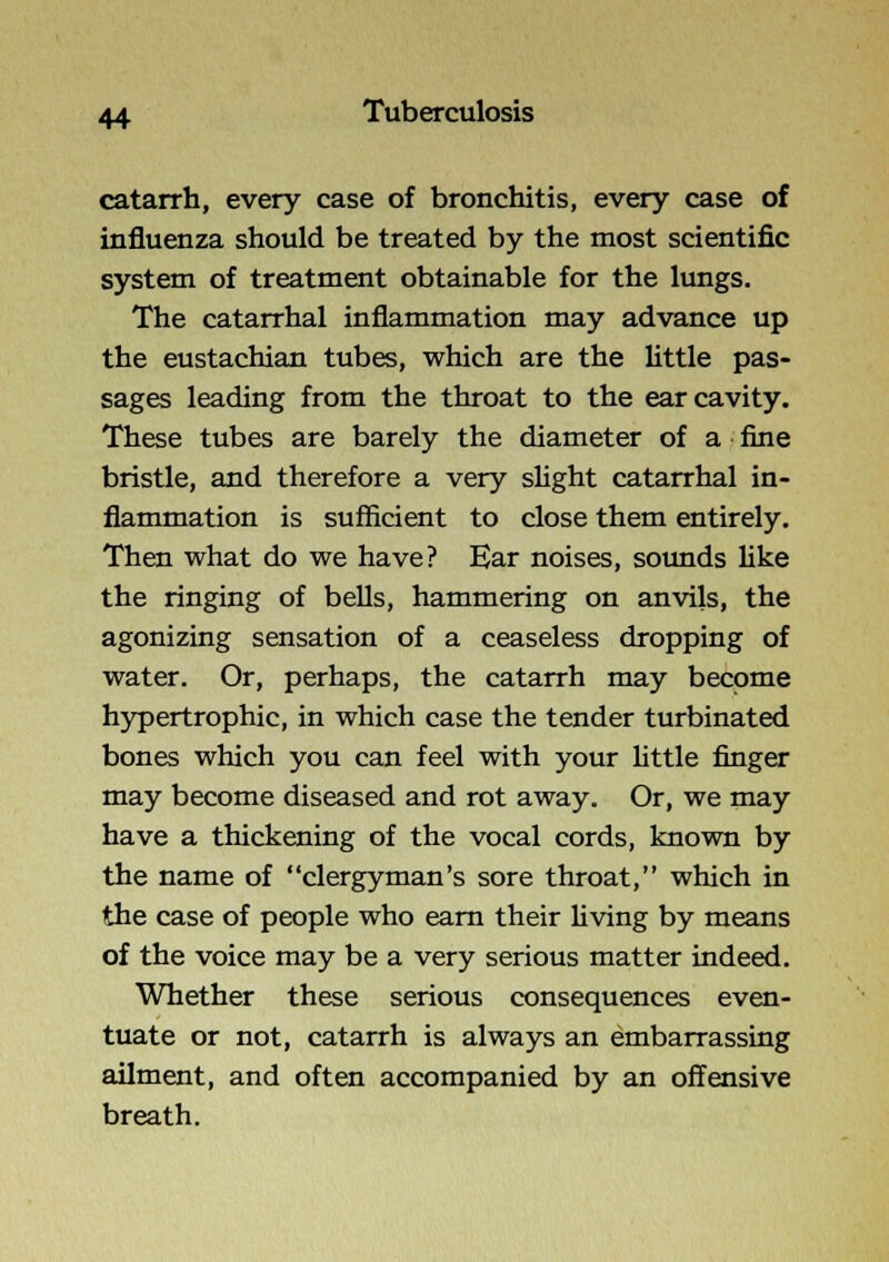 catarrh, every case of bronchitis, every case of influenza should be treated by the most scientific system of treatment obtainable for the lungs. The catarrhal inflammation may advance up the eustachian tubes, which are the little pas- sages leading from the throat to the ear cavity. These tubes are barely the diameter of a fine bristle, and therefore a very sHght catarrhal in- flammation is sufficient to close them entirely. Then what do we have? Ear noises, soimds like the ringing of bells, hammering on anvils, the agonizing sensation of a ceaseless dropping of water. Or, perhaps, the catarrh may become hypertrophic, in which case the tender turbinated bones which you can feel with your little finger may become diseased and rot away. Or, we may have a thickening of the vocal cords, known by the name of clergyman's sore throat, which in the case of people who earn their Hving by means of the voice may be a very serious matter indeed. Whether these serious consequences even- tuate or not, catarrh is always an embarrassing ailment, and often accompanied by an offensive breath.