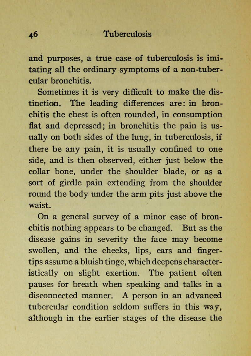 and purposes, a true case of tuberculosis is imi- tating all the ordinary symptoms of a non-tuber- cular bronchitis. Sometimes it is very difficult to make the dis- tinction. The leading differences are: in bron- chitis the chest is often rotmded, in consumption flat and depressed; in bronchitis the pain is us- ually on both sides of the lung, in tuberculosis, if there be any pain, it is usually confined to one side, and is then observed, either just below the collar bone, under the shoulder blade, or as a sort of girdle pain extending from the shoulder round the body tmder the arm pits just above the waist. On a general survey of a minor case of bron- chitis nothing appears to be changed. But as the disease gains in severity the face may become swollen, and the cheeks, Ups, ears and finger- tips assume a bluish tinge, which deepens character- istically on slight exertion. The patient often pauses for breath when speaking and talks in a disconnected manner. A person in an advanced tubercular condition seldom suffers in this way, although in the earlier stages of the disease the