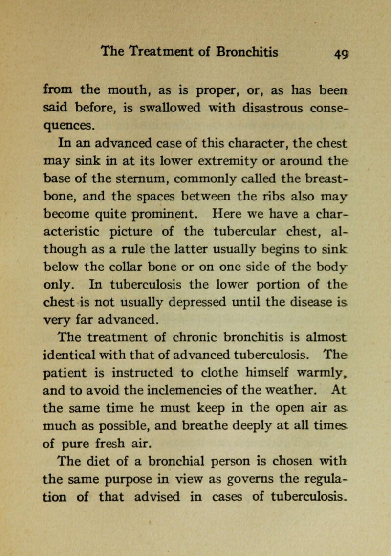 from the mouth, as is proper, or, as has been said before, is swallowed with disastrous conse- quences. In an advanced case of this character, the chest may sink in at its lower extremity or around the base of the sternum, commonly called the breast- bone, and the spaces between the ribs also may become quite prominent. Here we have a char- acteristic picture of the tubercular chest, al- though as a rule the latter usually begins to sink below the collar bone or on one side of the body only. In tuberculosis the lower portion of the chest is not usually depressed imtil the disease is very far advanced. The treatment of chronic bronchitis is almost identical with that of advanced tuberculosis. The patient is instructed to clothe himself warmly, and to avoid the inclemencies of the weather. At the same time he must keep in the open air as much as possible, and breathe deeply at all times of pure fresh air. The diet of a bronchial person is chosen with the same purpose in view as governs the regula- tion of that advised in cases of tuberculosis.