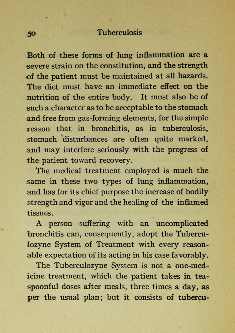 Both of these forms of lung inflammation are a severe strain on the constitution, and the strength of the patient must be maintained at all hazards. The diet must have an immediate effect on the nutrition of the entire body. It must also be of such a character as to be acceptable to the stomach and free from gas-forming elements, for the simple reason that in bronchitis, as in tuberculosis, stomach disturbances are often quite marked, and may interfere seriously with the progress of the patient toward recovery. The medical treatment employed is much the same in these two types of lung inflammation, and has for its chief purpose the increase of bodily strength and vigor and the healing of the inflamed tissues. A person suffering with an uncomplicated bronchitis can, consequently, adopt the Tubercu- lozyne System of Treatment with every reason- able expectation of its acting in his case favorably. The Tuberculozyne System is not a one-med- icine treatment, which the patient takes in tea- spoonful doses after meals, three times a day, as per the usual plan; but it consists of tubercu-